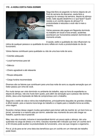 170 - A HORA CERTA PARA DORMIR
Segunda-feira só pegando no tranco depois de um
final de semana de descanso, sexta-feira a
preguiça do cansaço da semana, depois do almoço
então, bate aquele desânimo e o que fazer? Quem
resiste a um cochilo depois do almoço? A
produtividade é reduzida e você não é mais o
mesmo.
Várias pessoas são pegas em flagrante dormindo
no trabalho em local e hora errada, acidentes
acontecem por funcionários estarem dormindo em
momento errado.
A saúde, estilo e qualidade de vida influenciam na
rotina de qualquer pessoa e a qualidade do sono reflete em muito a produtividade do dia do
funcionário.
Vários fatores contribuem para qualidade ou não de uma boa noite de sono.
• Colchão adequado
• Local harmonioso para tal
• Silêncio
• Cheiro agradável e até relaxante
• Roupa adequada
• Carga horária recomendada
Diversos são os fatores que contribuem para uma boa noite de sono ou aquela sensação que um
trator passou por cima de você.
Por muito tempo ser visto dormindo no ambiente de trabalho, seja na hora do expediente ou
depois do almoço, não era muito bem quisto, pois além da sensação que a pessoa não dormiu
direito, dava uma impressão de falta de compromisso com o trabalho.
Segundo o estilo de vida e rotina dos trabalhadores, principalmente daqueles de grandes cidades,
é difícil resistir, pois a maioria mora longe do trabalho e o trajeto para o trabalho torna-se então,
uma viagem.
Durante o tempo dessa viagem muitos aproveitam para tomar café da manhã, ler um bom livro ou
jornal, conversar e a maioria opta por dormir, estender seu momento de sono até chegar ao
trabalho, quando isso é possível.
Mas, isso não é errado, inclusive é recomendável dormir um pouco após o almoço, dar uma
quebrada na carga de stress e no ritmo. Estudos recentes têm indicado que tirar um cochilo de 6
a 45 minutos pode auxiliar na produtividade do funcionário, uma vez que revigora o organismo.
Por aí, já da para se ter uma ideia dos benefícios que um cochilo em um intervalo de trabalho
pode trazer.
 
