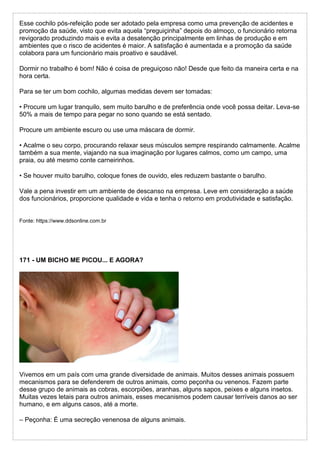 Esse cochilo pós-refeição pode ser adotado pela empresa como uma prevenção de acidentes e
promoção da saúde, visto que evita aquela “preguiçinha” depois do almoço, o funcionário retorna
revigorado produzindo mais e evita a desatenção principalmente em linhas de produção e em
ambientes que o risco de acidentes é maior. A satisfação é aumentada e a promoção da saúde
colabora para um funcionário mais proativo e saudável.
Dormir no trabalho é bom! Não é coisa de preguiçoso não! Desde que feito da maneira certa e na
hora certa.
Para se ter um bom cochilo, algumas medidas devem ser tomadas:
• Procure um lugar tranquilo, sem muito barulho e de preferência onde você possa deitar. Leva-se
50% a mais de tempo para pegar no sono quando se está sentado.
Procure um ambiente escuro ou use uma máscara de dormir.
• Acalme o seu corpo, procurando relaxar seus músculos sempre respirando calmamente. Acalme
também a sua mente, viajando na sua imaginação por lugares calmos, como um campo, uma
praia, ou até mesmo conte carneirinhos.
• Se houver muito barulho, coloque fones de ouvido, eles reduzem bastante o barulho.
Vale a pena investir em um ambiente de descanso na empresa. Leve em consideração a saúde
dos funcionários, proporcione qualidade e vida e tenha o retorno em produtividade e satisfação.
Fonte: https://www.ddsonline.com.br
171 - UM BICHO ME PICOU... E AGORA?
Vivemos em um país com uma grande diversidade de animais. Muitos desses animais possuem
mecanismos para se defenderem de outros animais, como peçonha ou venenos. Fazem parte
desse grupo de animais as cobras, escorpiões, aranhas, alguns sapos, peixes e alguns insetos.
Muitas vezes letais para outros animais, esses mecanismos podem causar terríveis danos ao ser
humano, e em alguns casos, até a morte.
– Peçonha: É uma secreção venenosa de alguns animais.
 