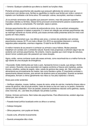 – Veneno: Qualquer substância que altera ou destrói as funções vitais.
Portanto animais peçonhentos são aqueles que possuem glândulas de veneno que se
comunicam com dentes ocos, ferrões ou aguilhões (o mesmo que ferrão) por onde o veneno é
injetado com facilidade e de forma ativa. Por exemplo: cobras, escorpiões, aranhas e insetos.
Já os animais venenosos são aqueles que possuem veneno, mas não possuem aparelho
inoculador (dentes ou ferrões). Dessa forma provocam envenenamento passivo ocasionado por
ingestão, contato ou compressão. Por exemplo: sapos e peixes.
Animais peçonhentos têm um instinto de sobrevivência único. Ao se sentirem ameaçados
imobilizam o agressor e injetam a peçonha. E o temor em relação aos animais peçonhentos não
se restringe somente ao mundo animal, pois esses animais estão presentes tanto em meio rural
quanto em meio urbano.
Estatísticas demonstram que, nos últimos seis anos, o número de acidentes com animais
peçonhentos cresceu 32,7% em todo o Brasil. Em 2010 os escorpiões lideraram o ranking,
seguidos pelas serpentes, aranhas e lagartas. O total foi de 90.558 acidentes.
A melhor maneira de se prevenir é conhecer os animais e seus hábitos. Muitas pessoas
trabalham em contato com o ambiente natural, ficando mais propensas a sofrerem algum tipo de
acidente com animais peçonhentos. No entanto, mesmo aquelas que vivem longe da natureza,
devem tomar cuidado para não passarem por essa situação.
Agora, então, vamos conhecer quais são esses animais, como reconhecê-los e a melhor forma de
agir diante de uma situação de emergência.
• Escorpião: Estão distribuídos por todo o país. Apresenta tronco e cauda, que abriga o ferrão
com veneno. Durante o dia se escondem em lugares sombrios e frescos sob madeiras, pedras,
troncos, entulhos, saídas de esgoto, ralos, caixas de gordura das casas, etc. São carnívoros,
alimentando-se principalmente de insetos, tais como baratas e grilos. É importante combater o
aparecimento desses animais, pois servem de atrativos para os escorpiões. Quando se sentem
ameaçados, ferroam a vítima (geralmente nas mãos ou nos pés) injetando o veneno.
Dicas para evitar acidentes:
– Verifique calçados, roupas, toalhas, roupas de cama, antes de usá-los; mantenha limpos ralos e
caixas de gordura; não acumule entulho, resto de obras ou lixo em casa ou no jardim; mantenha
camas e berços afastados 10cm da parede; preservar predadores naturais como galinhas, sapos,
aves noturnas, etc.; use telas de proteção nas janelas e portas.
Cobras: Animais carnívoros. Nem todas são peçonhentas. Para diferenciá-las, existem algumas
diferenças, tais como:
– Fosseta loreal (orifício localizado entre os olhos e a narina);
– Cabeça triangular;
– Olhos pequenos, com pupila em fenda;
– Cauda curta, afinando bruscamente;
– Quando ameaçadas dão o bote.
 