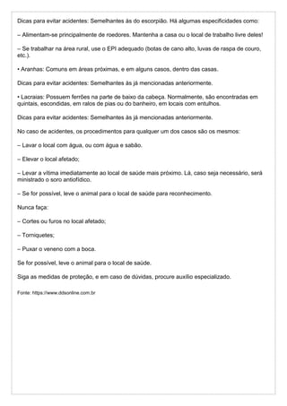 Dicas para evitar acidentes: Semelhantes às do escorpião. Há algumas especificidades como:
– Alimentam-se principalmente de roedores. Mantenha a casa ou o local de trabalho livre deles!
– Se trabalhar na área rural, use o EPI adequado (botas de cano alto, luvas de raspa de couro,
etc.).
• Aranhas: Comuns em áreas próximas, e em alguns casos, dentro das casas.
Dicas para evitar acidentes: Semelhantes às já mencionadas anteriormente.
• Lacraias: Possuem ferrões na parte de baixo da cabeça. Normalmente, são encontradas em
quintais, escondidas, em ralos de pias ou do banheiro, em locais com entulhos.
Dicas para evitar acidentes: Semelhantes às já mencionadas anteriormente.
No caso de acidentes, os procedimentos para qualquer um dos casos são os mesmos:
– Lavar o local com água, ou com água e sabão.
– Elevar o local afetado;
– Levar a vítima imediatamente ao local de saúde mais próximo. Lá, caso seja necessário, será
ministrado o soro antiofídico.
– Se for possível, leve o animal para o local de saúde para reconhecimento.
Nunca faça:
– Cortes ou furos no local afetado;
– Torniquetes;
– Puxar o veneno com a boca.
Se for possível, leve o animal para o local de saúde.
Siga as medidas de proteção, e em caso de dúvidas, procure auxílio especializado.
Fonte: https://www.ddsonline.com.br
 