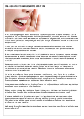 172 - COMO PREVENIR PROBLEMAS COM A VOZ
A voz é um dos principais meios de interação e comunicação entre os seres humanos. Ela é a
responsável por dar vida às palavras, transmitir pensamentos, conceitos, técnicas, etc. Pode-se
considerar a voz como o som resultante das vibrações das pregas vocais, mais conhecidas como
cordas vocais, provocada pela passagem do ar pela laringe, no momento em que as duas cordas
se aproximam.
O som, para ser produzido na laringe, depende de um mecanismo cerebral, que manda a
informação necessária para vibrar as corsas vocais. O combustível para que essa vibração
aconteça é o ar proveniente dos pulmões.
É de conhecimento de todos a importância da preservação da voz. E para isso, alguns cuidados
são necessários. É através da higiene e saúde vocal, que nos são informadas algumas noções
básicas para auxiliar a preservação da saúde vocal e prevenir o aparecimento de alterações e
doenças.
Essa preocupação é dirigida para todos, principalmente aqueles que utilizam mais a voz ou que
apresentam tendências a alterações vocais. Ou seja, os profissionais da voz, pessoas que
necessitam da voz como meio de trabalho. São alguns exemplos: professores, palestrantes,
cantores, atores, advogados, etc.
Há ainda, alguns fatores de risco que devem ser considerados, como: fumo, álcool, poluição,
drogas, alergias, hábitos vocais inadequados, uso do ar-condicionado, alimentação inadequada,
falta de repouso adequado, alterações hormonais e medicamentos. Esses fatores atuam como
favorecedores ou agravantes dos problemas relacionados com a voz.
Uma das causas mais frequentes de alterações na voz está relacionada a infecções respiratórias
superiores, como uma gripe ou crise de alergia.
Muitas vezes a pessoa fica constipada, fazendo com que as cordas vocais fiquem edemaciadas,
prejudicando a vibração. Mas problemas desse tipo são resolvidos com repouso vocal.
A falta de conhecimento de muitas pessoas sobre os cuidados que a voz necessita, pode
desencadear doenças na laringe como edemas, nódulos, úlceras de contato entre outras.
Alterações na voz afetam a vida pessoal, social e, sobretudo a profissional, para aqueles que
precisam da voz para trabalhar.
Veja agora de que forma você pode prejudicar a sua voz. Aprenda o que não deve ser feito, para
agir corretamente!
 