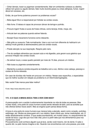 – Gritar demais, tossir ou pigarrear constantemente, falar em ambientes ruidosos ou abertos,
utilizar tom grave ou agudo demais, falar muito durante gripes ou crises alérgicas, fumar, ingerir
álcool em excesso, etc.
Então, de que forma podemos prevenir os problemas vocais?
– Beba água! Ela é a responsável por hidratar as cordas vocais.
– Não fume. O tabaco é capaz de provocar câncer de laringe e pulmão.
– Procure ingerir frutas e sucos de frutas cítricas, como laranja, limão, maça, etc.
– Articule bem as palavras quando estiver falando.
– Boceje! Esse mecanismo funciona como relaxante.
– Não grite ou sussurre. Fale normalmente. Usar a voz num tom diferente do habitual é um
esforço muito grande (e desnecessário) para as cordas vocais.
– Preste atenção na sua respiração. Respire pelo nariz.
– Tire do cardápio alimentos que causam azia e má digestão, pois geram suco gástrico que
provoca irritação nas cordas vocais.
– Se estiver rouco, e esse quadro persistir por mais de 15 dias, procure um médico.
– Não tussa ou pigarreie constantemente.
– Mantenha a postura correta enquanto se trabalha com a voz. Alinhe o eixo cabeça, pescoço e
costas de forma relaxada.
Em caso de dúvidas não hesite em procurar um médico. Nesse caso específico, o especialista
que irá melhor auxiliar em relação ao problema é um Otorrinolaringologista.
Não vacile! Fale menos para falar melhor!
Fonte: https://www.ddsonline.com.br
173 - E O QUE A MINHA BOCA TEM A VER COM ISSO?
A preocupação com a saúde é extremamente importante na vida de todas as pessoas. Mas
muitas vezes, uma parte do corpo humano acaba sendo deixada de lado, pois se acredita que
não oferece tantos riscos assim. Mas se engana quem pensa dessa forma.
A boca é uma parte do corpo humano que merece toda a atenção, assim como coração, pulmões,
estômago, etc. Muitos se preocupam em ir ao médico, fazer check-ups, tomar medicações, etc. E
estão absolutamente corretos. O que acaba acontecendo, em muitos casos, é o esquecimento da
saúde da boca. Logo ela que nos é tão vital, pois é a partir dela que nos alimentamos para nos
mantermos vivos!
Provavelmente você conhece alguém que já teve, senão você mesmo, dor de dente. E sabe o
quanto dói, ou pelo menos imagina a dor. Quando nos encontramos com uma pessoa, pra onde
 