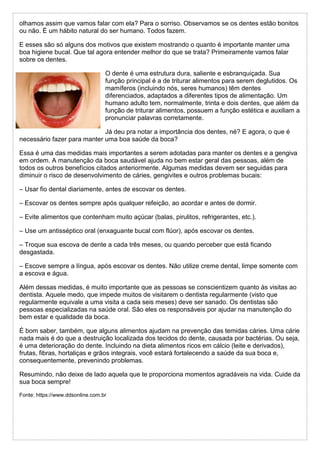 olhamos assim que vamos falar com ela? Para o sorriso. Observamos se os dentes estão bonitos
ou não. É um hábito natural do ser humano. Todos fazem.
E esses são só alguns dos motivos que existem mostrando o quanto é importante manter uma
boa higiene bucal. Que tal agora entender melhor do que se trata? Primeiramente vamos falar
sobre os dentes.
O dente é uma estrutura dura, saliente e esbranquiçada. Sua
função principal é a de triturar alimentos para serem deglutidos. Os
mamíferos (incluindo nós, seres humanos) têm dentes
diferenciados, adaptados a diferentes tipos de alimentação. Um
humano adulto tem, normalmente, trinta e dois dentes, que além da
função de triturar alimentos, possuem a função estética e auxiliam a
pronunciar palavras corretamente.
Já deu pra notar a importância dos dentes, né? E agora, o que é
necessário fazer para manter uma boa saúde da boca?
Essa é uma das medidas mais importantes a serem adotadas para manter os dentes e a gengiva
em ordem. A manutenção da boca saudável ajuda no bem estar geral das pessoas, além de
todos os outros benefícios citados anteriormente. Algumas medidas devem ser seguidas para
diminuir o risco de desenvolvimento de cáries, gengivites e outros problemas bucais:
– Usar fio dental diariamente, antes de escovar os dentes.
– Escovar os dentes sempre após qualquer refeição, ao acordar e antes de dormir.
– Evite alimentos que contenham muito açúcar (balas, pirulitos, refrigerantes, etc.).
– Use um antisséptico oral (enxaguante bucal com flúor), após escovar os dentes.
– Troque sua escova de dente a cada três meses, ou quando perceber que está ficando
desgastada.
– Escove sempre a língua, após escovar os dentes. Não utilize creme dental, limpe somente com
a escova e água.
Além dessas medidas, é muito importante que as pessoas se conscientizem quanto às visitas ao
dentista. Aquele medo, que impede muitos de visitarem o dentista regularmente (visto que
regularmente equivale a uma visita a cada seis meses) deve ser sanado. Os dentistas são
pessoas especializadas na saúde oral. São eles os responsáveis por ajudar na manutenção do
bem estar e qualidade da boca.
É bom saber, também, que alguns alimentos ajudam na prevenção das temidas cáries. Uma cárie
nada mais é do que a destruição localizada dos tecidos do dente, causada por bactérias. Ou seja,
é uma deterioração do dente. Incluindo na dieta alimentos ricos em cálcio (leite e derivados),
frutas, fibras, hortaliças e grãos integrais, você estará fortalecendo a saúde da sua boca e,
consequentemente, prevenindo problemas.
Resumindo, não deixe de lado aquela que te proporciona momentos agradáveis na vida. Cuide da
sua boca sempre!
Fonte: https://www.ddsonline.com.br
 