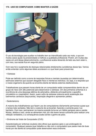 174 - USO DO COMPUTADOR: COMO MANTER A SAÚDE
O uso da tecnologia para auxiliar no trabalho tem se intensificado cada vez mais, o que em
muitos casos ajuda na produtividade e melhora a qualidade profissional. Porém, em muitas das
vezes em prol desse desenvolvimento, o profissional acaba deixando de lado seu bem estar e,
com isso, sua saúde fica em segundo plano.
Com isso há o surgimento de doenças relacionadas diretamente a problemas desse tipo. Vamos
então entender como algumas delas acontecem e o que fazer para preveni-las:
• Estresse
Pode ser definido como a soma de respostas físicas e mentais causadas por determinados
estímulos externos que causam desgaste físico e mental ao indivíduo. Ou seja, é a resposta que
o nosso organismo da quando se encontra diante de fatores externos desfavoráveis.
Trabalhadores que passam horas diante de um computador estão compreendidos dentro de um
grupo de risco com alto potencial para desenvolver o estresse. Um dos primeiros sintomas é a
ocorrência de uma descarga elétrica de adrenalina, afetando principalmente o aparelho
circulatório e o respiratório. Assim, quem sofre de estresse costuma sentir aceleração dos
batimentos cardíacos (taquicardia), respiração ofegante e apresentar palidez.
• Sedentarismo
A maioria dos trabalhadores que fazem uso de computadores diariamente permanece quase que
o tempo todo sentados. Não tem o costume de se levantar, fazendo-o somente para ir ao
banheiro. Com isso, permanecer na mesma posição torna-se um hábito perigoso para a saúde.
Muitos, aliados a isso, ainda se alimentam mal, por não terem tempo suficiente para realizar uma
refeição verdadeira, e a consequência acaba sendo o ganho de peso.
• Síndrome da Visão de Computador (CVS)
Caracterizada por sintomas oculares (dos olhos) que aparece após o uso prolongado do
computador. Qualquer pessoa (que trabalhe ou não com o computador) que passe mais de duas
horas por dia diante do computador pode desenvolver essa síndrome.
 