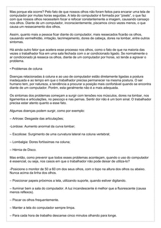 Mas porque ela ocorre? Pelo fato de que nossos olhos não foram feitos para encarar uma tela de
computador por muitas horas seguidas. A tela do computador é formada por “pixels”, o que faz
com que nossos olhos necessitem focar e refocar constantemente a imagem, causando cansaço
nos olhos. Diante de um computador, inconscientemente, piscamos cinco vezes menos, o que
causa um ressecamento dos olhos.
Assim, quanto mais a pessoa ficar diante do computador, mais ressecados ficarão os olhos,
causando vermelhidão, irritação, lacrimejamento, dores de cabeça, dores na lombar, entre outros
sintomas.
Há ainda outro fator que acelera esse processo nos olhos, como o fato de que na maioria das
vezes o trabalhador fica em uma sala fechada com o ar condicionado ligado. Se normalmente o
ar condicionado já resseca os olhos, diante de um computador por horas, só tende a agravar o
problema.
• Problemas de coluna
Doenças relacionadas à coluna e ao uso de computador estão diretamente ligadas a postura
inadequada e ao tempo em que o trabalhador precisa permanecer na mesma postura. O ser
humano tem, por natureza, a tendência a procurar a posição mais confortável quando se encontra
diante de um computador. Porém, esta geralmente não é a mais adequada.
Os sintomas dos problemas começam a surgir com tensões nos músculos, dores na lombar, nos
ligamentos e articulações, no pescoço e nas pernas. Sentir dor não é um bom sinal. O trabalhador
precisa estar atento quanto a esse fato.
Algumas doenças podem surgir, como por exemplo:
– Artrose: Desgaste das articulações;
-Lordose: Aumento anormal da curva lombar;
– Escoliose: Surgimento de uma curvatura lateral na coluna vertebral;
– Lombalgia: Dores fortíssimas na coluna;
– Hérnia de Disco.
Mas então, como prevenir que todos esses problemas aconteçam, quando o uso do computador
é essencial, ou seja, nos casos em que o trabalhador não pode deixar de utiliza-lo?
-Posicione o monitor de 50 a 60 cm dos seus olhos, com o topo na altura dos olhos ou abaixo.
Nunca acima da linha dos olhos.
– Posicionar papeis próximos a tela, utilizando suporte, quando estiver digitando.
– Iluminar bem a sala do computador. A luz incandescente é melhor que a fluorescente (causa
menos reflexos).
– Piscar os olhos frequentemente.
– Manter a tela do computador sempre limpa.
– Para cada hora de trabalho descanse cinco minutos olhando para longe.
 