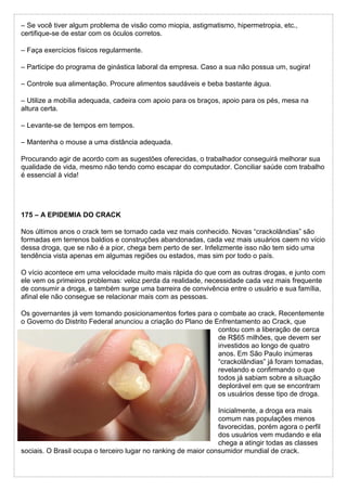 – Se você tiver algum problema de visão como miopia, astigmatismo, hipermetropia, etc.,
certifique-se de estar com os óculos corretos.
– Faça exercícios físicos regularmente.
– Participe do programa de ginástica laboral da empresa. Caso a sua não possua um, sugira!
– Controle sua alimentação. Procure alimentos saudáveis e beba bastante água.
– Utilize a mobília adequada, cadeira com apoio para os braços, apoio para os pés, mesa na
altura certa.
– Levante-se de tempos em tempos.
– Mantenha o mouse a uma distância adequada.
Procurando agir de acordo com as sugestões oferecidas, o trabalhador conseguirá melhorar sua
qualidade de vida, mesmo não tendo como escapar do computador. Conciliar saúde com trabalho
é essencial à vida!
175 – A EPIDEMIA DO CRACK
Nos últimos anos o crack tem se tornado cada vez mais conhecido. Novas “crackolândias” são
formadas em terrenos baldios e construções abandonadas, cada vez mais usuários caem no vício
dessa droga, que se não é a pior, chega bem perto de ser. Infelizmente isso não tem sido uma
tendência vista apenas em algumas regiões ou estados, mas sim por todo o país.
O vício acontece em uma velocidade muito mais rápida do que com as outras drogas, e junto com
ele vem os primeiros problemas: veloz perda da realidade, necessidade cada vez mais frequente
de consumir a droga, e também surge uma barreira de convivência entre o usuário e sua família,
afinal ele não consegue se relacionar mais com as pessoas.
Os governantes já vem tomando posicionamentos fortes para o combate ao crack. Recentemente
o Governo do Distrito Federal anunciou a criação do Plano de Enfrentamento ao Crack, que
contou com a liberação de cerca
de R$65 milhões, que devem ser
investidos ao longo de quatro
anos. Em São Paulo inúmeras
“crackolândias” já foram tomadas,
revelando e confirmando o que
todos já sabiam sobre a situação
deplorável em que se encontram
os usuários desse tipo de droga.
Inicialmente, a droga era mais
comum nas populações menos
favorecidas, porém agora o perfil
dos usuários vem mudando e ela
chega a atingir todas as classes
sociais. O Brasil ocupa o terceiro lugar no ranking de maior consumidor mundial de crack.
 