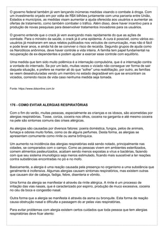 O governo federal também já vem lançando inúmeras medidas visando o combate à droga. Com
um investimento orçado em por volta de R$4 bilhões juntamente com uma parceria entre União,
Estados e municípios, as medidas visam aumentar a ajuda oferecida aos usuários e aumentar as
ofertas de tratamento, como também combater o tráfico. Além disso, deve haver incentivo para a
produção de novas pesquisas para desenvolver tratamentos inovadores para os usuários.
O governo entende que o crack já vem avançando mais rapidamente do que as ações de
combate. Para o ministro da saúde, o crack já é uma epidemia. A cura é possível, como vários ex-
usuários já mostraram em seus relatos publicados nos veículos de comunicação, mas não é fácil
e pode levar anos, e ainda há de se conviver o risco de recaída. Segundo grupos de ajuda como
os Narcóticos anônimos, deve haver controle a vida inteira. A família tem papel fundamental na
recuperação de ex-dependentes e podem ajudar a exercer esse controle com equilíbrio.
Uma medida que tem sido muito polêmica é a internação compulsória, que é a internação contra
a vontade do internado. Se por um lado, muitas vezes o viciado não consegue ver forma de sair
daquela situação, e prefere se manter ali do que “sofrer” uma reabilitação, por outro, as famílias
se veem desestruturadas vendo um membro no estado degradável em que se encontram os
viciados, correndo riscos de vida caso nenhuma medida seja tomada.
Fonte: https://www.ddsonline.com.br
176 - COMO EVITAR ALERGIAS RESPIRATÓRIAS
Com o fim do verão, muitas pessoas, especialmente as crianças e os idosos, são acometidas por
alergias respiratórias. Tosse, coriza, coceira nos olhos, coceira na garganta e até mesmo coceira
na pele são sintomas comuns das crises alérgicas.
As alergias são causadas por diversos fatores: poeira doméstica, fungos, pelos de animais,
fumaça e odores muito fortes, como os de alguns perfumes. Desta forma, as alergias se
apresentam comumente como rinite ou asma brônquica.
Um aumento na incidência das alergias respiratórias está sendo notado, principalmente nas
cidades, se comparados com o campo. Como as pessoas vivem em ambientes esterilizados,
comem alimentos pasteurizados, acabam sendo menos expostas a vírus e bactérias, fazendo
com que seu sistema imunológico seja menos estimulado, ficando mais suscetível a ter reações
contra substâncias encontradas no pó e no mofo.
Basicamente, a alergia é uma reação causada pela presença no organismo a uma substância que
geralmente é inofensiva. Algumas alergias causam sintomas respiratórios, mas existem outras
que causam dor de cabeça, fadiga, febre, disenteria e vômito.
Uma forma da alergia se manifestar é através da rinite alérgica. A rinite é um processo de
irritação das vias nasais, que é caracterizado por espirro, produção de muco excessiva, coceira
no céu da boca e congestão nasal.
Outra forma que a alergia se manifesta é através da asma ou bronquite. Esta forma de reação
causa obstrução nasal e dificulta a passagem do ar pelas vias respiratórias.
Para evitar problemas com alergia existem certos cuidados que toda pessoa que tem alergias
respiratórias deve ficar atento:
 