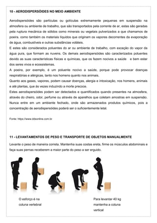 10 - AERODISPERSÓIDES NO MEIO AMBIENTE
Aerodispersóides são partículas ou gotículas extremamente pequenas em suspensão na
atmosfera ou ambiente de trabalho, que são transportados pela corrente de ar, estas são geradas
pela ruptura mecânica de sólidos como minerais ou vegetais pulverizados a que chamamos de
poeira. como também os materiais líquidos que originam os vapores decorrentes da evaporação
de água, combustíveis e outras substâncias voláteis.
E estes são considerados poluentes do ar ou ambiente de trabalho, com exceção do vapor da
água pura, que formam as nuvens. Os demais aerodispersóides são caracterizados poluentes
devido as suas características físicas e químicas, que os fazem nocivos a saúde e bem estar
dos seres vivos e ecossistemas.
A poeira, por exemplo, é um poluente nocivo a saúde, porque pode provocar doenças
respiratórias e alérgicas, tanto nos homens quanto nos animais.
Quanto aos gases, vapores, podem causar doenças, alergia e intoxicação, nos homens, animais
e até plantas, que ás vezes induzindo a morte precoce.
Estes aerodispersóides podem ser detectados e quantificados quando presentes na atmosfera,
através do cheiro, odor, perfume ou através de aparelhos que coletam amostras em suspensão.
Nunca entre em um ambiente fechado, onde são armazenados produtos químicos, pois a
concentração de aerodispersóides poderá ser o suficientemente letal.
Fonte: https://www.ddsonline.com.br
11 - LEVANTAMENTOS DE PESO E TRANSPORTE DE OBJETOS MANUALMENTE
Levante o peso de maneira correta. Mantenha suas costas ereta, firme os músculos abdominais e
faça suas pernas receberem a maior parte do peso a ser erguido.
O esforço é na Para levantar 40 kg
coluna vertebral mantenha a coluna
vertical
 