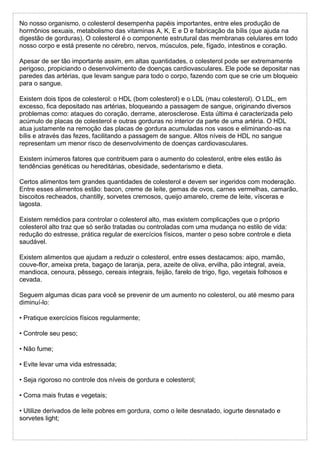 No nosso organismo, o colesterol desempenha papéis importantes, entre eles produção de
hormônios sexuais, metabolismo das vitaminas A, K, E e D e fabricação da bílis (que ajuda na
digestão de gorduras). O colesterol é o componente estrutural das membranas celulares em todo
nosso corpo e está presente no cérebro, nervos, músculos, pele, fígado, intestinos e coração.
Apesar de ser tão importante assim, em altas quantidades, o colesterol pode ser extremamente
perigoso, propiciando o desenvolvimento de doenças cardiovasculares. Ele pode se depositar nas
paredes das artérias, que levam sangue para todo o corpo, fazendo com que se crie um bloqueio
para o sangue.
Existem dois tipos de colesterol: o HDL (bom colesterol) e o LDL (mau colesterol). O LDL, em
excesso, fica depositado nas artérias, bloqueando a passagem de sangue, originando diversos
problemas como: ataques do coração, derrame, aterosclerose. Esta última é caracterizada pelo
acúmulo de placas de colesterol e outras gorduras no interior da parte de uma artéria. O HDL
atua justamente na remoção das placas de gordura acumuladas nos vasos e eliminando-as na
bílis e através das fezes, facilitando a passagem de sangue. Altos níveis de HDL no sangue
representam um menor risco de desenvolvimento de doenças cardiovasculares.
Existem inúmeros fatores que contribuem para o aumento do colesterol, entre eles estão às
tendências genéticas ou hereditárias, obesidade, sedentarismo e dieta.
Certos alimentos tem grandes quantidades de colesterol e devem ser ingeridos com moderação.
Entre esses alimentos estão: bacon, creme de leite, gemas de ovos, carnes vermelhas, camarão,
biscoitos recheados, chantilly, sorvetes cremosos, queijo amarelo, creme de leite, vísceras e
lagosta.
Existem remédios para controlar o colesterol alto, mas existem complicações que o próprio
colesterol alto traz que só serão tratadas ou controladas com uma mudança no estilo de vida:
redução do estresse, prática regular de exercícios físicos, manter o peso sobre controle e dieta
saudável.
Existem alimentos que ajudam a reduzir o colesterol, entre esses destacamos: aipo, mamão,
couve-flor, ameixa preta, bagaço de laranja, pera, azeite de oliva, ervilha, pão integral, aveia,
mandioca, cenoura, pêssego, cereais integrais, feijão, farelo de trigo, figo, vegetais folhosos e
cevada.
Seguem algumas dicas para você se prevenir de um aumento no colesterol, ou até mesmo para
diminuí-lo:
• Pratique exercícios físicos regularmente;
• Controle seu peso;
• Não fume;
• Evite levar uma vida estressada;
• Seja rigoroso no controle dos níveis de gordura e colesterol;
• Coma mais frutas e vegetais;
• Utilize derivados de leite pobres em gordura, como o leite desnatado, iogurte desnatado e
sorvetes light;
 