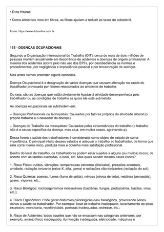 • Evite frituras;
• Coma alimentos ricos em fibras, as fibras ajudam a reduzir as taxas de colesterol.
Fonte: https://www.ddsonline.com.br
178 - DOENÇAS OCUPACIONAIS
Segundo a Organização Internacional do Trabalho (OIT), cerca de mais de dois milhões de
pessoas morrem anualmente em decorrência de acidentes e doenças de origem profissional. A
maioria dos acidentes ocorre pelo não uso dos EPI’s, por desobediência as normas e
procedimentos, por negligência e imprudência pessoal e por terceirização de serviços.
Mas antes vamos entender alguns conceitos.
Doença Ocupacional é a designação de várias doenças que causam alteração na saúde do
trabalhador provocada por fatores relacionados ao ambiente de trabalho.
Ou seja, são as doenças que estão diretamente ligadas à atividade desempenhada pelo
trabalhador ou as condições de trabalho as quais ele está submetido.
As doenças ocupacionais se subdividem em:
– Doenças Profissionais ou tecnopatias: Causadas por fatores próprios da atividade laboral (o
próprio trabalho é o causador da doença);
– Doenças do Trabalho ou mesopatias: Causadas pelas circunstâncias do trabalho (o trabalho
não é a causa específica da doença, mas atua, em muitos casos, agravando-a).
Dessa forma a saúde dos trabalhadores é considerada como objeto de estudo de suma
importância. O principal intuito desses estudos é adequar o trabalho ao trabalhador, de forma que
este corra menos risco, produza mais e obtenha mais satisfação profissional.
Dentro do local de trabalho, os trabalhadores podem estar sujeitos a alguns (ou muitos) riscos, de
acordo com as tarefas exercidas, o local, etc. Mas quais seriam mesmo esses riscos?
1. Risco Físico: ruídos, vibrações, temperaturas extremas (frio/calor), pressões anormais,
umidade, radiação ionizante (raios-X, alfa, gama) e radiações não-ionizantes (radiação do sol);
2. Risco Químico: poeiras, fumos (fumo de solda), névoas (névoa de tinta), neblinas (aerossóis),
gases, vapores, etc.;
3. Risco Biológico: microorganismos indesejáveis (bactérias, fungos, protozoários, bacilos, vírus,
etc.);
4. Risco Ergonômico: Pode gerar distúrbios psicológicos e/ou fisiológicos, provocando sérios
danos a saúde do trabalhador. Por exemplo: local de trabalho inadequado, levantamento de peso
excessivo, monotonia, repetitividade, posturas inadequadas, estresse, etc.;
5. Risco de Acidentes: todos aqueles que não se encaixam nas categorias anteriores, por
exemplo, arranjo físico inadequado, iluminação inadequada, eletricidade, máquinas e
 