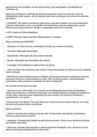 equipamentos sem proteção, animais peçonhentos, piso escorregadio, probabilidade de
incêndios, etc.
Agora que já sabemos a definição de doença ocupacional e quais os riscos aos quais os
trabalhadores estão sujeitos, vamos descobrir quais são as doenças mais comuns no ambiente
de trabalho.
• LER/DORT: São lesões ocorridas em ligamentos, músculos, tendões e em outros segmentos
corporais relacionados com o uso repetitivo de movimentos, posturas inadequadas e outros
fatores como a força excessiva. Atingem a capacidade motora dos membros.
o LER: Lesão por Esforço Repetitivo
o DORT: Doenças Osteomusculares Relacionadas ao Trabalho
Alguns exemplos de LER/DORT:
– Síndrome do Túnel do Carpo: Inflamação do tecido que reveste os tendões;
– Tendinite: Inflamação dos tendões;
– Epicondinite: Inflamação das estruturas do cotovelo;
– Bursite: Inflamação das articulações dos ombros;
– Lombalgia: Dor localizada na região lombar da coluna;
– Hérnia de Disco: Se caracteriza pela saída do disco intervertebral do centro da coluna, atingindo
raízes nervosas.
• PAIR (Perda Auditiva Relacionada ao Trabalho): diminuição gradual da audição decorrente da
exposição contínua a níveis elevados de ruídos. Além da perda auditiva, outras alterações
importantes podem prejudicar a qualidade de vida do trabalhador.
Um exemplo de doenças do ouvido:
– Barotrauma do ouvido médio: É um conjunto de manifestações decorrentes de alterações
súbitas da pressão do ar ambiental, produzindo uma redução absoluta ou relativa da pressão no
ouvido médio, podendo causar sangramento de sua mucosa e da membrana timpânica e,
possivelmente, sua ruptura.
• Doenças das Vias Aéreas: Provocam fibrose ou endurecimento do tecido pulmonar, em razão
do acúmulo de poeira tóxica nos pulmões.
Alguns exemplos:
– Silicose: Causada pela inalação de pó de sílica. Provoca febre, dificuldades respiratórias e
cianose (a pessoa fica arroxeada);
– Asbestose: Causada pela inalação de partículas de amianto. Ocorre como tentativa do pulmão
de cicatrizar suas fibras;
– Bissinose: Causada pela exposição a poeiras orgânicas de algodão, linho, cânhamo ou sisal.
Afeta principalmente trabalhadores do ramo têxtil;
 