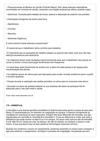– Pneumoconiose do Mineiro do Carvão (Pulmão Negro): São várias doenças respiratórias
encontradas em mineiros de carvão, causando uma reação tecidual que deixa o pulmão negro;
– Estanhose: Causada pela inalação de fumos, poeiras e deposição de estanho nos pulmões.
• Intoxicações Exógenas (de dentro para fora)
– Agrotóxicos;
– Chumbo;
– Mercúrio;
– Solventes Orgânicos.
E como prevenir essas doenças ocupacionais?
• É essencial que o trabalhador tenha conforto para trabalhar;
• É importante que as operações de trabalho estejam ao alcance das mãos, para que não haja
esforços excessivos para alcançá-la;
• As máquinas devem estar ajustadas ergonomicamente para que o trabalhador não precise se
curvar ou torcer o tronco para pegar ferramentas com frequência;
• A mesa deve estar posicionada de acordo com a altura de cada pessoa e ter espaço para
movimentação das pernas;
• As cadeiras devem ter altura para que haja apoio para os pés, formato anatômico para o quadril
e encosto ajustável;
• Pausas durante a realização das tarefas permitem um alívio para os músculos mais ativos;
• Se existir um plano de ginástica laboral na sua empresa não deixe de participar! Ele foi
elaborado para o seu bem estar e saúde.
Fonte: https://www.ddsonline.com.br
179 - HEMOFILIA
A hemofilia é uma doença genético-hereditária (é determinada pelos genes e passa de pais para
filhos). É caracterizada por um distúrbio na coagulação do sangue. A doença normalmente se
manifesta em indivíduos do sexo masculino. Existem três tipos diferentes de hemofilia, que são
classificados em hemofilia A, hemofilia B e hemofilia C. O que as diferencia é o fator que sofre a
deficiência que pode ocorrer no fator 8 ou 9 no sangue. Os casos mais comuns são de hemofilia
A e B. Não há um “tempo de vida” da doença. Se não for tratada, se manterá a mesma a vida
inteira. O que acontece é que na fase adulta as hemorragias costumam diminuir.
Quando nos cortamos e ocorre um sangramento, proteínas presentes no nosso corpo começam a
agir para estancar o sangramento, começam o processo de coagulação. As pessoas que tem
 