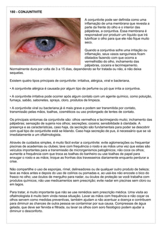 180 - CONJUNTIVITE
A conjuntivite pode ser definida como uma
inflamação de uma membrana que revesta a
parte da frente do olho e o interior das
pálpebras, a conjuntiva. Essa membrana é
responsável por produzir um líquido que irá
lubrificar o olho para que ele não fique muito
seco.
Quando a conjuntiva sofre uma irritação ou
inflamação, seus vasos sanguíneos ficam
dilatados fazendo com que ocorra a
vermelhidão do olho, inchamento das
pálpebras, coceira e lacrimejamento.
Normalmente dura por volta de 3 a 15 dias, dependendo se for tratada ou não, e não deixa
sequelas.
Existem quatro tipos principais de conjuntivite: irritativa, alérgica, viral e bacteriana.
• A conjuntivite alérgica é causada por algum tipo de perfume ou pó que irrita a conjuntiva.
• A conjuntivite irritativa pode ocorrer após algum contato com um agente químico, como poluição,
fumaça, sabão, sabonetes, sprays, cloro, produtos de limpeza.
• A conjuntivite viral ou bacteriana já é mais grave e podem ser transmitida por contato,
transmissão pelas mãos, toalhas, cosméticos ou uso prolongado de lentes de contato.
Os principais sintomas da conjuntivite são: olhos vermelhos e lacrimejando muito; inchamento das
pálpebras; sensação de sujeira nos olhos; secreções; coceira; sensibilidade à claridade. A
presença e as características, caso haja, da secreção são fundamentais para poder se descobrir
com qual tipo de conjuntivite está se lidando. Caso haja secreção de pus, é necessário que se vá
imediatamente a um oftalmologista.
Através de cuidados simples, é muito fácil evitar a conjuntivite: evite aglomerações ou frequentar
piscinas de academias ou clubes; lave com frequência o rosto e as mãos uma vez que estas são
veículos importantes para a transmissão de microrganismos patogênicos; não coce os olhos;
aumente a frequência com que troca as toalhas do banheiro ou use toalhas de papel para
enxugar o rosto e as mãos; troque as fronhas dos travesseiros diariamente enquanto perdurar a
crise.
Não compartilhe o uso de esponjas, rímel, delineadores ou de qualquer outro produto de beleza;
lave as mãos antes e depois do uso de colírios ou pomadas e, ao usá-los não encoste o bico do
frasco no olho; use óculos de mergulho para nadar, ou óculos de proteção se você trabalha com
produtos químicos; não use medicamentos sem prescrição; evite nadar em piscinas sem cloro ou
em lagos.
Para tratar, é muito importante que não se use remédios sem prescrição médica. Uma visita ao
oftalmologista é muito bem vinda nessa situação. Lavar as mãos com frequência e não coçar os
olhos servem como medidas preventivas, também ajudam a não acentuar a doença e contribuem
para diminuir as chances de outra pessoa se contaminar por sua causa. Compressas de água
gelada, que deve ser fervida e filtrada, ou lavar os olhos com soro fisiológico podem ajudar a
diminuir o desconforto.
 