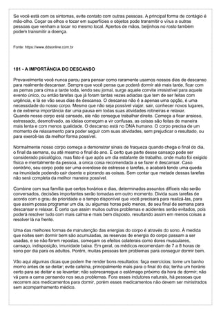 Se você está com os sintomas, evite contato com outras pessoas. A principal forma de contágio é
mão-olho. Coçar os olhos e tocar em superfícies e objetos pode transmitir o vírus a outras
pessoas que venham a tocar no mesmo local. Apertos de mãos, beijinhos no rosto também
podem transmitir a doença.
Fonte: https://www.ddsonline.com.br
181 - A IMPORTÂNCIA DO DESCANSO
Provavelmente você nunca parou para pensar como raramente usamos nossos dias de descanso
para realmente descansar. Sempre que você pensa que poderá dormir até mais tarde, ficar com
as pernas para cima a tarde toda, lendo seu jornal, surge aquele convite irresistível para aquele
evento único, ou então tarefas que já foram tantas vezes adiadas que tem de ser feitas com
urgência, e lá se vão seus dias de descanso. O descanso não é a apenas uma opção, é uma
necessidade do nosso corpo. Mesmo que não seja possível viajar, sair, conhecer novos lugares,
é de extrema importância dar uma pausa em todas suas atividades rotineiras e relaxar.
Quando nosso corpo está cansado, ele não consegue trabalhar direito. Começa a ficar ansioso,
estressado, desmotivado, as ideias começam a vir confusas, as coisas são feitas de maneira
mais lenta e com menos qualidade. O descanso está no DNA humano. O corpo precisa de um
momento de relaxamento para poder seguir com suas atividades, sem prejudicar o resultado, ou
para exercê-las da melhor forma possível.
Normalmente nosso corpo começa a demonstrar sinais de fraqueza quando chega o final do dia,
o final da semana, ou até mesmo o final do ano. É certo que parte desse cansaço pode ser
considerado psicológico, mas fato é que após um dia estafante de trabalho, onde muito foi exigido
física e mentalmente da pessoa, a única coisa recomendada a se fazer é descansar. Caso
contrário, seu corpo pode ser uma overdose de estresse e tarefas, e acabará tendo uma queda
na imunidade podendo cair doente e piorando as coisas. Sem contar que metade dessas tarefas
não será completa da melhor maneira possível.
Combine com sua família que certos horários e dias, determinados assuntos difíceis não serão
conversados, decisões importantes serão tomadas em outro momento. Divida suas tarefas de
acordo com o grau de prioridade e o tempo disponível que você precisará para realizá-las, para
que assim possa programar um dia, ou algumas horas pelo menos, de seu final de semana para
descansar e relaxar. É certo que assim muitos outros problemas e acidentes serão evitados, pois
poderá resolver tudo com mais calma e mais bem disposto, resultando assim em menos coisas a
resolver lá na frente.
Uma das melhores formas de manutenção das energias do corpo é através do sono. À medida
que noites sem dormir bem são acumuladas, as reservas de energia do corpo passam a ser
usadas, e se não forem repostas, começam os efeitos colaterais como dores musculares,
cansaço, indisposição, imunidade baixa. Em geral, os médicos recomendam de 7 a 8 horas de
sono por dia para os adultos. Porém, muitas pessoas tem problemas para conseguir dormir bem.
Vão aqui algumas dicas que podem lhe render bons resultados: faça exercícios; tome um banho
morno antes de se deitar; evite cafeína, principalmente mais para o final do dia; tenha um horário
certo para se deitar e se levantar; não sobrecarregue o estômago próximo da hora de dormir; não
vá para a cama pensando nos seus problemas. Fora esses indutores naturais, há pessoas que
recorrem aos medicamentos para dormir, porém esses medicamentos não devem ser ministrados
sem acompanhamento médico.
 