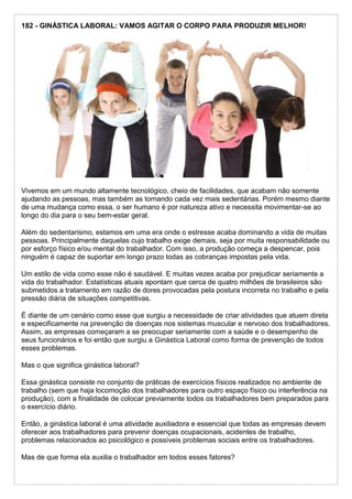 182 - GINÁSTICA LABORAL: VAMOS AGITAR O CORPO PARA PRODUZIR MELHOR!
Vivemos em um mundo altamente tecnológico, cheio de facilidades, que acabam não somente
ajudando as pessoas, mas também as tornando cada vez mais sedentárias. Porém mesmo diante
de uma mudança como essa, o ser humano é por natureza ativo e necessita movimentar-se ao
longo do dia para o seu bem-estar geral.
Além do sedentarismo, estamos em uma era onde o estresse acaba dominando a vida de muitas
pessoas. Principalmente daquelas cujo trabalho exige demais, seja por muita responsabilidade ou
por esforço físico e/ou mental do trabalhador. Com isso, a produção começa a despencar, pois
ninguém é capaz de suportar em longo prazo todas as cobranças impostas pela vida.
Um estilo de vida como esse não é saudável. E muitas vezes acaba por prejudicar seriamente a
vida do trabalhador. Estatísticas atuais apontam que cerca de quatro milhões de brasileiros são
submetidos a tratamento em razão de dores provocadas pela postura incorreta no trabalho e pela
pressão diária de situações competitivas.
É diante de um cenário como esse que surgiu a necessidade de criar atividades que atuem direta
e especificamente na prevenção de doenças nos sistemas muscular e nervoso dos trabalhadores.
Assim, as empresas começaram a se preocupar seriamente com a saúde e o desempenho de
seus funcionários e foi então que surgiu a Ginástica Laboral como forma de prevenção de todos
esses problemas.
Mas o que significa ginástica laboral?
Essa ginástica consiste no conjunto de práticas de exercícios físicos realizados no ambiente de
trabalho (sem que haja locomoção dos trabalhadores para outro espaço físico ou interferência na
produção), com a finalidade de colocar previamente todos os trabalhadores bem preparados para
o exercício diário.
Então, a ginástica laboral é uma atividade auxiliadora e essencial que todas as empresas devem
oferecer aos trabalhadores para prevenir doenças ocupacionais, acidentes de trabalho,
problemas relacionados ao psicológico e possíveis problemas sociais entre os trabalhadores.
Mas de que forma ela auxilia o trabalhador em todos esses fatores?
 