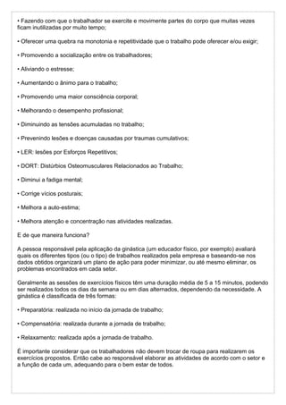 • Fazendo com que o trabalhador se exercite e movimente partes do corpo que muitas vezes
ficam inutilizadas por muito tempo;
• Oferecer uma quebra na monotonia e repetitividade que o trabalho pode oferecer e/ou exigir;
• Promovendo a socialização entre os trabalhadores;
• Aliviando o estresse;
• Aumentando o ânimo para o trabalho;
• Promovendo uma maior consciência corporal;
• Melhorando o desempenho profissional;
• Diminuindo as tensões acumuladas no trabalho;
• Prevenindo lesões e doenças causadas por traumas cumulativos;
• LER: lesões por Esforços Repetitivos;
• DORT: Distúrbios Osteomusculares Relacionados ao Trabalho;
• Diminui a fadiga mental;
• Corrige vícios posturais;
• Melhora a auto-estima;
• Melhora atenção e concentração nas atividades realizadas.
E de que maneira funciona?
A pessoa responsável pela aplicação da ginástica (um educador físico, por exemplo) avaliará
quais os diferentes tipos (ou o tipo) de trabalhos realizados pela empresa e baseando-se nos
dados obtidos organizará um plano de ação para poder minimizar, ou até mesmo eliminar, os
problemas encontrados em cada setor.
Geralmente as sessões de exercícios físicos têm uma duração média de 5 a 15 minutos, podendo
ser realizados todos os dias da semana ou em dias alternados, dependendo da necessidade. A
ginástica é classificada de três formas:
• Preparatória: realizada no início da jornada de trabalho;
• Compensatória: realizada durante a jornada de trabalho;
• Relaxamento: realizada após a jornada de trabalho.
É importante considerar que os trabalhadores não devem trocar de roupa para realizarem os
exercícios propostos. Então cabe ao responsável elaborar as atividades de acordo com o setor e
a função de cada um, adequando para o bem estar de todos.
 