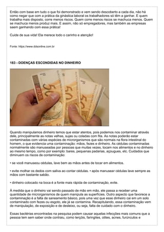 Então com base em tudo o que foi demonstrado e vem sendo descoberto a cada dia, não há
como negar que com a prática da ginástica laboral os trabalhadores só têm a ganhar. E quem
trabalha mais disposto, corre menos riscos. Quem corre menos riscos se machuca menos. Quem
se machuca menos produz mais. E assim, não só empregadores, mas também as empresas
saem ganhando com essa prática!
Cuide de sua vida! Ela merece todo o carinho e atenção!
Fonte: https://www.ddsonline.com.br
183 - DOENÇAS ESCONDIDAS NO DINHEIRO
Quando manipulamos dinheiro temos que estar atentos, pois podemos nos contaminar através
dele, principalmente as notas velhas, sujas ou coladas com fita. As notas poderão estar
contaminadas com várias espécies de microrganismos que são normais na flora intestinal do
homem, o que evidencia uma contaminação: mãos, fezes e dinheiro. As cédulas contaminadas
normalmente são manuseadas por pessoas que muitas vezes, tocam nos alimentos e no dinheiro
ao mesmo tempo, como por exemplo: bares, pequenas padarias, açougues, etc. Cuidados que
diminuem os riscos de contaminação:
• se você manuseou cédulas, lave bem as mãos antes de tocar em alimentos.
• evite molhar os dedos com saliva ao contar cédulas. • após manusear cédulas lave sempre as
mãos com bastante sabão.
• dinheiro colocado na boca é a fonte mais rápida de contaminação, evite.
À medida que o dinheiro vai sendo passado de mão em mão, ele passa a receber uma
quantidade de microrganismos de quem manipula as superfícies. Outro aspecto que favorece a
contaminação é a falta de saneamento básico, pois uma vez que esse dinheiro cai em um solo
contaminado com fezes ou esgoto, ele já se contamina. Recapitulando, essa contaminação vem
de manipulação, de exposição e de desleixo, ou seja, falta de cuidado com o dinheiro.
Essas bactérias encontradas na pesquisa podem causar aquelas infecções mais comuns que a
pessoa tem sem saber onde contraiu, como terçóis, faringites, otites, acnes, furúnculos e
 
