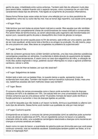 ganho de peso, irritabilidade entre outros sintomas. Também pelo fato de utilizarem muito óleo
para serem feitos, acabam ficando com o aspecto rançoso, como a presença de um odor forte
característico desse tipo de alimento. Fato ligado ao surgimento de processos inflamatórios.
Dessa forma Pense duas vezes antes de trocar uma refeição por um ou dois pacotinhos de
salgadinhos. Uma vez ou outra não faz mal, mas se tornar algo repentino, sua saúde corre perigo!
⇒ 8°lugar: Pizza
Vale lembrar que nem todas as pizzas fazem mal para a saúde. Mas aquelas que são vendidas
congeladas vêm completamente cheias de condicionadores de massa artificiais e conservantes.
Por serem feitas de farinha branca, ao serem absorvidas pelo organismo são transformadas em
açúcar puro, causando ganho de peso e desequilíbrio dos níveis de glicose no sangue.
Para não deixar de comer aquela pizza no fim de semana, opte então por uma caseira, que além
de ser mais saudável, ainda reúne toda a família e os amigos na produção. Ou até mesmo, peça
de uma pizzaria em casa. Mas deixe as congeladas na prateleira do supermercado!
⇒ 7º lugar: Batata Frita
Além de conterem gorduras trans contém também acrilamida, uma das mais potentes substâncias
cancerígenas presentes em alimentos. A acrilamida é obtida através do aquecimento de batatas
brancas em altas temperaturas. E assim como no caso dos salgadinhos de milho, a utilização de
muito óleo acaba originando o ranço, podendo causar inflamações no corpo e agravar problemas
cardíacos, câncer e artrite.
Então, ao invés de fritar as batatas, por que não assá-las?
⇒ 6º lugar: Salgadinhos de batata
Andam lado a lado com as batatas fritas, no quesito danos a saúde, apresenta níveis de
acrilamida bem mais altos. Também não trazem nenhum benefício nutricional. Então, mais uma
vez, batatinhas assadas são bem melhores nesse caso também!
⇒ 5° lugar: Bacon
O consumo diário de carnes processadas como o bacon pode aumentar o risco de doenças
cardíacas em 42% e de diabetes em 19%. Um estudo feito em uma universidade nos Estados
Unidos comprova que se uma pessoa comer 14 porções mensais de bacon pode danificar a
função pulmonar e aumentar o risco de doenças ligadas ao pulmão.
Se você for daqueles que não resiste a um bacon na farofa, diminua a quantidade ou alterne com
outro tipo de alimento. Dessa forma você mantém sua qualidade de vida por mais tempo!
⇒ 4º lugar: Cachorro-quente
Comparando-se ao bacon, o consumo de carnes processadas como as salsichas pode aumentar
o risco de câncer no pâncreas em 67%. Há um ingrediente comum no bacon e na salsicha,
chamado nitrito de sódio, uma substância cancerígena relacionada a doenças como leucemia em
crianças e tumores cerebrais em bebês.
Assim como no caso do bacon, a quantidade de salsicha pode ser diminuída para que você possa
continuar comendo, mas se mantendo saudável. Substituições também podem ser feitas, ai é só
deixar a imaginação fluir!
 