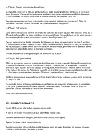 ⇒ 3º lugar: Donuts (rosquinhas doces fritas)
Compostas entre 35% e 40% de gorduras trans, pode causar problemas cardíacos e cerebrais,
além de câncer. E esse alimento torna-se ainda pior por conter grandes quantidades de açúcar,
condicionadores de massa artificiais e aproximadamente 300 calorias, cada um!
Por que não preparar um belo bolo caseiro para substituir todos esses problemas? Além de
deliciosos, são com certeza bem mais saudáveis que essas rosquinhas!
⇒ 2º lugar: Refrigerante
Uma lata de refrigerante contém em média 10 colheres de chá de açúcar, 150 calorias, entre 30 e
35mg de cafeína além de estar repleta de corantes artificiais. Pensando bem, só de saber dessas
informações já vale à pena repensar o consumo de refrigerantes não?
Por ser extremamente ácida, necessita de 30 copos de água para neutralizar os rins. E também,
por causa dessa acidez, o corpo humano libera muita quantidade de cálcio no sangue para ajudar
na neutralização. Dessa forma, os ossos acabam enfraquecidos, podendo causar doenças como
osteoporose, obesidade, cáries e doenças cardíacas.
Que tal então trocar o refrigerante por um bom suco de frutas?
⇒ 1º lugar: Refrigerante Diet
Além de apresentar todos os problemas do refrigerante comum, a versão diet contém Aspartame,
uma substância relacionada a uma lista de doenças como ataques de ansiedade, compulsão
alimentar e por açúcar, dores de cabeça e enxaquecas, hiperatividade, insônia, cãibra muscular,
entre outros. Os efeitos do Aspartame (quando em grandes e excessivas quantidades) podem ser
confundidos com outras doenças como Alzheimer, hipotireoidismo, dentre outras.
Então, a solução para o ganhador do prêmio de pior alimento de todos os tempos seria a mesma
do segundo pior.
Resumindo, pense antes das escolhas que vai fazer ao se alimentar. Muitas vezes a praticidade
pode gerar graves consequências e algumas delas sem volta. Coma com os olhos antes, e
delicie-se com os verdadeiros sabores dos alimentos!
Fonte: https://www.ddsonline.com.br
185 - CUIDADOS COM A PELE
Neste DDS vamos falar sobre cuidados com a pele.
A pele é um tecido muito sensível que cobre todo nosso corpo.
Vivemos sem nenhum exagero, dentro de uma cápsula, nossa pele.
Apesar de fina a pele é muito resistente.
Contém entre dois e três milhões de glândulas de suor, as quais despejam ao exterior cerca de
um litro por dia durante os meses quentes.
 