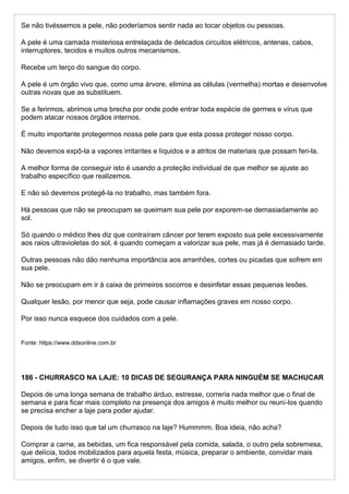 Se não tivéssemos a pele, não poderíamos sentir nada ao tocar objetos ou pessoas.
A pele é uma camada misteriosa entrelaçada de delicados circuitos elétricos, antenas, cabos,
interruptores, tecidos e muitos outros mecanismos.
Recebe um terço do sangue do corpo.
A pele é um órgão vivo que, como uma árvore, elimina as células (vermelha) mortas e desenvolve
outras novas que as substituem.
Se a ferirmos, abrimos uma brecha por onde pode entrar toda espécie de germes e vírus que
podem atacar nossos órgãos internos.
É muito importante protegermos nossa pele para que esta possa proteger nosso corpo.
Não devemos expô-la a vapores irritantes e líquidos e a atritos de materiais que possam feri-la.
A melhor forma de conseguir isto é usando a proteção individual de que melhor se ajuste ao
trabalho específico que realizemos.
E não só devemos protegê-la no trabalho, mas também fora.
Há pessoas que não se preocupam se queimam sua pele por exporem-se demasiadamente ao
sol.
Só quando o médico lhes diz que contraíram câncer por terem exposto sua pele excessivamente
aos raios ultravioletas do sol, é quando começam a valorizar sua pele, mas já é demasiado tarde.
Outras pessoas não dão nenhuma importância aos arranhões, cortes ou picadas que sofrem em
sua pele.
Não se preocupam em ir à caixa de primeiros socorros e desinfetar essas pequenas lesões.
Qualquer lesão, por menor que seja, pode causar inflamações graves em nosso corpo.
Por isso nunca esquece dos cuidados com a pele.
Fonte: https://www.ddsonline.com.br
186 - CHURRASCO NA LAJE: 10 DICAS DE SEGURANÇA PARA NINGUÉM SE MACHUCAR
Depois de uma longa semana de trabalho árduo, estresse, correria nada melhor que o final de
semana e para ficar mais completo na presença dos amigos é muito melhor ou reuní-los quando
se precisa encher a laje para poder ajudar.
Depois de tudo isso que tal um churrasco na laje? Hummmm. Boa ideia, não acha?
Comprar a carne, as bebidas, um fica responsável pela comida, salada, o outro pela sobremesa,
que delícia, todos mobilizados para aquela festa, música, preparar o ambiente, convidar mais
amigos, enfim, se divertir é o que vale.
 