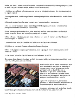 Porém, em meio a toda e qualquer diversão, é importantíssimo lembrar que a segurança faz parte
da festa e alguns cuidados devem ser levados em consideração.
1. Cuidado com a fiação elétrica suspensa, atente-se principalmente para fios descascados e se
há algum exposto;
2. Evite gambiarras, sobrecarregar a rede elétrica pode provocar um curto circuito e acabar com a
festa;
3. Respeite os vizinhos, churrasco é legal, mas é preciso manter o bom senso;
4. Se não houver parapeito isole o local não permitindo a passagem para a beirada da laje,
principalmente se houver crianças participando;
5. Não abuse de bebidas alcoólicas, evite possíveis conflitos com os amigos e se for dirigir,
escale um amigo da vez que possa levar os demais em casa;
6. Não coloque a vida de outros em risco, estacione seu carro de maneira correta não sendo
empecilho para os vizinhos;
7. Garanta que o espaço que tem é suficiente para o número de convidados;
8. Cuidado ao manusear facas e outros utensílios pontiagudos;
9. Não obstrua possíveis passagens de saída, caso haja algum sinistro a saída precisa estar
acessível a todos;
10. Se divertir faz parte, mas manter a segurança é dever de todos.
Com essas dicas é possível realizar um belo churrasco na laje, curtir os amigos, se distrair, rever
a família, enfim, aproveitar ao máximo.
Bem como qualquer evento é importante levar
em consideração conceitos de prevenção e
segurança em meio a pessoas que estão
principalmente se divertindo, não se
atentando ao que pode acontecer de
prejudicial em ambientes com fogo, altura,
equipamentos pontiagudos, aglomerado de
pessoas, bebida alcoólica e euforia.
Apresente-se preocupado, cauteloso e
portador da responsabilidade de promover um
ambiente seguro e com muita diversão.
Convide a todos que mais gosta, faça aquela
festa linda e aproveite ao máximo esse momento de muita diversão. Você merece!
Fonte: https://www.ddsonline.com.br
 