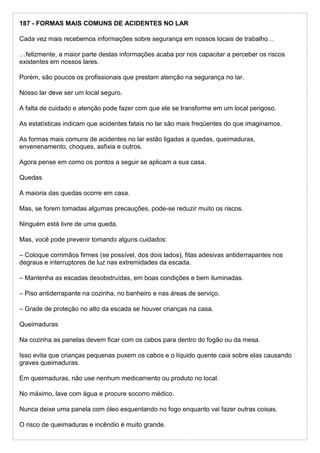 187 - FORMAS MAIS COMUNS DE ACIDENTES NO LAR
Cada vez mais recebemos informações sobre segurança em nossos locais de trabalho…
…felizmente, a maior parte destas informações acaba por nos capacitar a perceber os riscos
existentes em nossos lares.
Porém, são poucos os profissionais que prestam atenção na segurança no lar.
Nosso lar deve ser um local seguro.
A falta de cuidado e atenção pode fazer com que ele se transforme em um local perigoso.
As estatísticas indicam que acidentes fatais no lar são mais freqüentes do que imaginamos.
As formas mais comuns de acidentes no lar estão ligadas a quedas, queimaduras,
envenenamento, choques, asfixia e outros.
Agora pense em como os pontos a seguir se aplicam a sua casa.
Quedas
A maioria das quedas ocorre em casa.
Mas, se forem tomadas algumas precauções, pode-se reduzir muito os riscos.
Ninguém está livre de uma queda.
Mas, você pode prevenir tomando alguns cuidados:
– Coloque corrimãos firmes (se possível, dos dois lados), fitas adesivas antiderrapantes nos
degraus e interruptores de luz nas extremidades da escada.
– Mantenha as escadas desobstruídas, em boas condições e bem iluminadas.
– Piso antiderrapante na cozinha, no banheiro e nas áreas de serviço.
– Grade de proteção no alto da escada se houver crianças na casa.
Queimaduras
Na cozinha as panelas devem ficar com os cabos para dentro do fogão ou da mesa.
Isso evita que crianças pequenas puxem os cabos e o líquido quente caia sobre elas causando
graves queimaduras.
Em queimaduras, não use nenhum medicamento ou produto no local.
No máximo, lave com água e procure socorro médico.
Nunca deixe uma panela com óleo esquentando no fogo enquanto vai fazer outras coisas.
O risco de queimaduras e incêndio é muito grande.
 