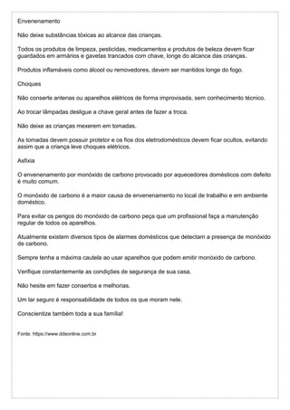 Envenenamento
Não deixe substâncias tóxicas ao alcance das crianças.
Todos os produtos de limpeza, pesticidas, medicamentos e produtos de beleza devem ficar
guardados em armários e gavetas trancados com chave, longe do alcance das crianças.
Produtos inflamáveis como álcool ou removedores, devem ser mantidos longe do fogo.
Choques
Não conserte antenas ou aparelhos elétricos de forma improvisada, sem conhecimento técnico.
Ao trocar lâmpadas desligue a chave geral antes de fazer a troca.
Não deixe as crianças mexerem em tomadas.
As tomadas devem possuir protetor e os fios dos eletrodomésticos devem ficar ocultos, evitando
assim que a criança leve choques elétricos.
Asfixia
O envenenamento por monóxido de carbono provocado por aquecedores domésticos com defeito
é muito comum.
O monóxido de carbono é a maior causa de envenenamento no local de trabalho e em ambiente
doméstico.
Para evitar os perigos do monóxido de carbono peça que um profissional faça a manutenção
regular de todos os aparelhos.
Atualmente existem diversos tipos de alarmes domésticos que detectam a presença de monóxido
de carbono.
Sempre tenha a máxima cautela ao usar aparelhos que podem emitir monóxido de carbono.
Verifique constantemente as condições de segurança de sua casa.
Não hesite em fazer consertos e melhorias.
Um lar seguro é responsabilidade de todos os que moram nele.
Conscientize também toda a sua família!
Fonte: https://www.ddsonline.com.br
 