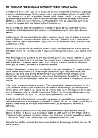 188 - PRODUTOS PERIGOSOS QUE ESTÃO DENTRO DAS NOSSAS CASAS
Quão tóxico é o nosso lar? Para um lar mais sadio e seguro precisamos reduzir nossa exposição
a muitos produtos perigosos. Parece mentira, mas, o maior contato das pessoas com poluentes
potencialmente tóxicos, são os seus lares. As principais fontes de poluição do ar nas casas são
os gases de produtos comuns, como materiais de limpeza, repelentes de traças, materiais de
construção, combustível, desodorantes, desinfetantes, bem como de substâncias químicas da
lavagem de roupas a seco e de estofamentos sintéticos novos.
Assim, quando uma casa é hermeticamente fechada por causa do frio, a exalação de várias
substâncias químicas pode contribuir para um nível de poluição interna muito maior do que a
externa.
Infelizmente as crianças, principalmente as bem pequenas, são as mais vulneráveis a poluentes
internos. Elas ficam mais perto do chão, respiram mais rápido do que os adultos passam mais
tempo dentro de casa e, visto que seus órgãos ainda não amadureceram, seus corpos são mais
suscetíveis a toxinas.
Reduzir a sua exposição e da sua família a toxinas potenciais não raro requer apenas algumas
alterações simples no seu estilo de vida. A seguir, daremos algumas sugestões que poderá achar
úteis.
Área de Serviço: Tente guardar a maioria dos produtos químicos que exalam vapores em lugares
em que não contaminem o ar na sua casa. Por exemplo, esses produtos incluem os que contêm
aldeído fórmico ou solventes voláteis, como tintas, vernizes, adesivos, inseticidas, alvejantes,
álcool, gás de cozinha, fertilizantes e materiais de limpeza.
Banheiro: Mantenha todos os recintos bem ventilados, incluindo o banheiro. O chuveiro volatiliza
certos aditivos como o cloro que talvez estejam presentes na água. Isso pode causar uma
acumulação de cloro e até mesmo de clorofórmio. Cuidado com produtos armazenados no
banheiro tais como remédios, perfumes, cosméticos e desodorizantes de ambiente. Privadas
também são muitas vezes negligenciados e se tornam automaticamente um abrigo para baratas e
moscas.
Sala: Limpe os pés antes de entrar em casa. É um gesto simples, mas que pode ser muito útil e
pode reduzir em até seis vezes a quantidade de chumbo e a concentração de inseticidas num
carpete típico. Uma opção, é tirar os sapatos ao entrar na casa ou um bom aspirador de pó, pode
ser a solução para reduzir a poluição em carpetes. Cuidado com as bebidas alcoólicas e com as
plantas ornamentais, não deixe que crianças fiquem perto desses produtos.
Quarto: Se você aplicar inseticida num quarto, mantenha os brinquedos fora do quarto por pelo
menos duas semanas, mesmo que na embalagem do produto informe que o quarto estará seguro
algumas horas depois da aplicação. Mantenha mínimo o uso de inseticidas, naftalinas e
perfumes.
Cozinha: A água é essencial para a vida, mas a água contaminada pode ser uma fonte de
doenças e morte. Na dúvida, ferva a água para beber. Se você quiser usar alvejantes ou outros
produtos químicos misturado com água, cuidado, eles podem ser perigosos se não forem usados
corretamente. Cuidado com os desentupidores, desengorduradores de fogões,
desinfetantes, sabões e detergentes, deixe longe do alcance de crianças e em local que elas não
tenham acesso.
 
