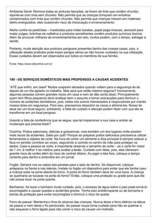 Ambiente Geral: Remova todas as pinturas lascadas, se forem de tinta que contém chumbo,
repinte-as com tinta sem chumbo. Não permita que as crianças brinquem em entulhos
contaminados com tinta que contém chumbo. Não permita que crianças mexam em materiais
eletro energizados, eles ocasionam risco de intoxicação e envenenamento.
Alerta contra os pesticidas – Inseticidas para matar baratas, papel pega-moscas, aerossol para
matar pulgas, bolinhas de naftalina e produtos semelhantes contêm produtos químicos tóxicos.
Além de provocar milhares de envenenamentos por ano, muitos podem, com o tempo, estragar a
saúde.
Portanto, muita atenção aos produtos perigosos presentes dentro das nossas casas, pois, a
utilização destes produtos pode trazer perigos sérios se não houver cuidados na sua utilização.
Esses cuidados devem ser observados por todos os membros de sua família.
Fonte: https://www.ddsonline.com.br
189 - OS SERVIÇOS DOMÉSTICOS MAIS PROPENSOS A CAUSAR ACIDENTES
“ATÉ que enfim, em casa!” Muitos suspiram aliviados quando voltam para a segurança do lar
depois de um dia agitado no trabalho. Mas será que estão mesmo seguros? Ironicamente,
algumas pessoas correm grandes riscos em casa e nem se dão conta disso. Principalmente
quem tem filhos pequenos deve analisar bem o assunto e tomar precauções para diminuir o
número de acidentes domésticos, pois, todos nós somos interessados e responsáveis por manter
nossos lares em segurança. Para isso, precisamos descobrir os riscos e eliminá-los. Nosso lar
deve ser um local seguro, entretanto, a falta de cuidado e atenção podem fazer com que ele se
transforme em um local perigoso.
Usando a lista de conferência que se segue, que tal inspecionar a sua casa e anotar as
mudanças que precisa fazer?
Cozinha: Pratos saborosos, delicias e guloseimas, mas também um dos lugares onde existem
mais riscos de acidentes. Sabe por quê? Porque ao preparar pratos deliciosos precisamos utilizar
ferramentas e objetos de corte. Na hora de cortar um alimento a dica principal é sempre colocar a
faca no sentido contrário ao corpo, segurando a comida no centro da mão para proteger os
dedos. Caso a pessoa se corte, é importante observar o tamanho do corte – se o corte for maior
de 1 cm, é melhor ir ao médico para avaliar a lesão. Cuidado com latas, pois, elas oferecem
grande risco de cortes além do risco de contrair tétano. Ao jogar a lata fora, coloque a tampa
cortante para dentro e embrulhe em um jornal.
Fogão: Sempre vire os cabos das panelas para o lado de dentro. Se disponível, coloque
anteparos na frente e nas laterais. Instale no fogão um dispositivo para evitar que ele tombe caso
a criança suba na porta aberta do forno. A porta do forno também deve ter uma trava. A criança
se queimaria se tocasse na porta do forno? Então, coloque uma proteção ou grade para que ela
não possa tocar na porta quente.
Banheiros: Ao lavar o banheiro muito cuidado, pois, o excesso de água sobre o piso pode torná-lo
escorregadio e causar quedas e acidentes graves. Tenha piso antiderrapante ou de borracha e
barras de proteção para evitar escorregões e diminuir o risco de queda.
Ferro de passar: Mantenha-o fora do alcance das crianças. Nunca deixe o ferro elétrico na tábua
de passar e nem deixe o fio pendurado. Ao passar roupa tome cuidado para não se queimar e
não esquecer o ferro ligado para não correr o risco de causar um incêndio.
 