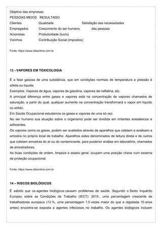 Objetivo das empresas:
PESSOAS MEIOS RESULTADO
Clientes Qualidade Satisfação das necessidades
Empregados Crescimento do ser humano das pessoas
Acionistas Produtividade (lucro)
Vizinhos Contribuição Social (impostos)
Fonte: https://www.ddsonline.com.br
13 - VAPORES EM TOXICOLOGIA
É a fase gasosa de uma substância, que em condições normais de temperatura e pressão é
sólida ou líquida.
Exemplos: Vapores de água, vapores de gasolina, vapores de naftalina, etc.
A principal diferença entre gases e vapores está na concentração de vapores chamados de
saturação, a partir do qual, qualquer aumento na concentração transformará o vapor em líquido
ou sólido.
Em Saúde Ocupacional estudamos os gases e vapores de uma só vez.
No ser humano sua atuação sobre o organismo pode ser dividida em irritantes anestésicos e
asfixiantes.
Os vapores como os gases, podem ser avaliados através de aparelhos que coletam e analisam a
amostra no próprio local de trabalho. Aparelhos estes denominados de leitura direta e de outros
que coletam amostras do ar ou do contaminante, para posterior análise em laboratório, chamados
de amostradores.
As boas condições de ordem, limpeza e asseio geral, ocupam uma posição chave num sistema
de proteção ocupacional.
Fonte: https://www.ddsonline.com.br
14 – RISCOS BIOLÓGICOS
É sabido que os agentes biológicos causam problemas de saúde. Segundo o Sexto Inquérito
Europeu sobre as Condições de Trabalho (IECT): 2015 , uma percentagem crescente de
trabalhadores europeus (13 %, uma percentagem 1,5 vezes maior do que a registada 10 anos
antes) encontra-se exposta a agentes infeciosos no trabalho. Os agentes biológicos incluem
 