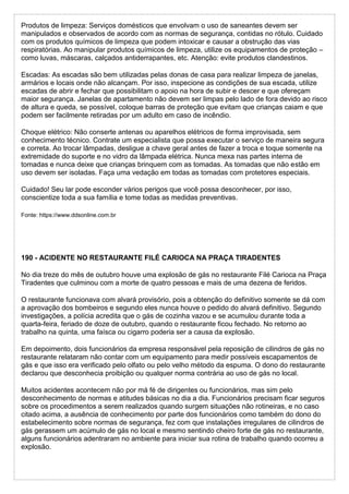 Produtos de limpeza: Serviços domésticos que envolvam o uso de saneantes devem ser
manipulados e observados de acordo com as normas de segurança, contidas no rótulo. Cuidado
com os produtos químicos de limpeza que podem intoxicar e causar a obstrução das vias
respiratórias. Ao manipular produtos químicos de limpeza, utilize os equipamentos de proteção –
como luvas, máscaras, calçados antiderrapantes, etc. Atenção: evite produtos clandestinos.
Escadas: As escadas são bem utilizadas pelas donas de casa para realizar limpeza de janelas,
armários e locais onde não alcançam. Por isso, inspecione as condições de sua escada, utilize
escadas de abrir e fechar que possibilitam o apoio na hora de subir e descer e que ofereçam
maior segurança. Janelas de apartamento não devem ser limpas pelo lado de fora devido ao risco
de altura e queda, se possível, coloque barras de proteção que evitam que crianças caiam e que
podem ser facilmente retiradas por um adulto em caso de incêndio.
Choque elétrico: Não conserte antenas ou aparelhos elétricos de forma improvisada, sem
conhecimento técnico. Contrate um especialista que possa executar o serviço de maneira segura
e correta. Ao trocar lâmpadas, desligue a chave geral antes de fazer a troca e toque somente na
extremidade do suporte e no vidro da lâmpada elétrica. Nunca mexa nas partes interna de
tomadas e nunca deixe que crianças brinquem com as tomadas. As tomadas que não estão em
uso devem ser isoladas. Faça uma vedação em todas as tomadas com protetores especiais.
Cuidado! Seu lar pode esconder vários perigos que você possa desconhecer, por isso,
conscientize toda a sua família e tome todas as medidas preventivas.
Fonte: https://www.ddsonline.com.br
190 - ACIDENTE NO RESTAURANTE FILÉ CARIOCA NA PRAÇA TIRADENTES
No dia treze do mês de outubro houve uma explosão de gás no restaurante Filé Carioca na Praça
Tiradentes que culminou com a morte de quatro pessoas e mais de uma dezena de feridos.
O restaurante funcionava com alvará provisório, pois a obtenção do definitivo somente se dá com
a aprovação dos bombeiros e segundo eles nunca houve o pedido do alvará definitivo. Segundo
investigações, a polícia acredita que o gás de cozinha vazou e se acumulou durante toda a
quarta-feira, feriado de doze de outubro, quando o restaurante ficou fechado. No retorno ao
trabalho na quinta, uma faísca ou cigarro poderia ser a causa da explosão.
Em depoimento, dois funcionários da empresa responsável pela reposição de cilindros de gás no
restaurante relataram não contar com um equipamento para medir possíveis escapamentos de
gás e que isso era verificado pelo olfato ou pelo velho método da espuma. O dono do restaurante
declarou que desconhecia proibição ou qualquer norma contrária ao uso de gás no local.
Muitos acidentes acontecem não por má fé de dirigentes ou funcionários, mas sim pelo
desconhecimento de normas e atitudes básicas no dia a dia. Funcionários precisam ficar seguros
sobre os procedimentos a serem realizados quando surgem situações não rotineiras, e no caso
citado acima, a ausência de conhecimento por parte dos funcionários como também do dono do
estabelecimento sobre normas de segurança, fez com que instalações irregulares de cilindros de
gás gerassem um acúmulo de gás no local e mesmo sentindo cheiro forte de gás no restaurante,
alguns funcionários adentraram no ambiente para iniciar sua rotina de trabalho quando ocorreu a
explosão.
 