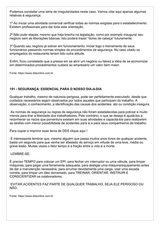 Podemos constatar uma série de irregularidades neste caso. Vamos citar aqui apenas algumas
relativas à segurança:
1º Ao iniciar uma atividade comercial verificar todas as normas exigidas para o estabelecimento.
Existem profissionais para dar toda esta orientação.
2º Não pular etapas, mesmo que haja brecha na legislação, como por exemplo inaugurar seu
negócio sem as liberações básicas. Isto poderá trazer “dores de cabeça” futuramente.
3º Quando seu negócio já estiver em funcionamento, iniciar logo o treinamento de seus
funcionários passando normas simples de procedimentos de segurança. No caso citado os
empregados do restaurante teriam tido outra atitude.
Enfim, ficou constatado que a pressa em se abrir um negócio ou talvez a idéia de se economizar
em determinados procedimentos custará ao empresário um valor bem maior.
Fonte: https://www.ddsonline.com.br
191 - SEGURANÇA: ESSENCIAL PARA O NOSSO DIA-A-DIA
Qualquer trabalho, mesmo de natureza perigosa, pode ser perfeitamente executado, desde que
cuidados necessários sejam observados por todos aqueles que participam do trabalho. A
observação, o conhecimento, a identificação das causas dos acidentes: ato ou condição insegura.
As normas de segurança ou regras de segurança não foram estabelecidas para policiar e muito
menos para tirar a liberdade dos trabalhadores. Pelo contrário, o que se deseja é ajudá-los a
reconhecer os riscos que porventura existam em suas atividades e capacitá-los para realizarem
as tarefas com menor possibilidade de acidentes para si e para seus companheiros de trabalho.
Para copiar e imprimir esse tema de DDS clique aqui !
É interessante lembrar que, mesmo alguém que passa muitos anos livres de qualquer acidente,
basta um segundo para que venha ser afastado do serviço em virtude de uma leve, média ou
grave lesão. Muitas vezes o fator tempo é a fração entre a vida e a morte.
LEMBRE-SE:
É preciso TEMPO para colocar um EPI, para fechar um interruptor ou uma válvula, para limpar
máquinas, para pegar uma ferramenta adequada, para desligar uma máquina/equipamento antes
de dar a manutenção necessária, para arrumar devidamente uma carga, usar uma escada
correta, para limpar um óleo derramado, para TREINAR, ORIENTAR, INSTRUIR E
CONSCIENTIZAR os colaboradores.
EVITAR ACIDENTES FAZ PARTE DE QUALQUER TRABALHO, SEJA ELE PERIGOSO OU
NÃO.
Fonte: https://www.ddsonline.com.br
 