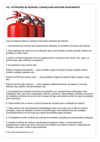 192 - EXTINTORES DE INCÊNDIO: CONHEÇA MELHOR ESSE EQUIPAMENTO
Leia os 9 tópicos abaixo e conheça mais sobre extintores de incêndio:
1. Os extintores de incêndio são equipamentos utilizados no combate a princípios de incêndio.
2. São projetados de modo que sua utilização seja a mais simples e eficaz possível. Podem ser
portáteis ou sobre rodas.
3. extintor é denominado pelo nome do agente extintor contido em seu interior, (ex.: água, pó
químico seco, gás carbônico ou espuma).
4. Os extintores mais comuns são:
Extintor de água pressurizada – para combate a fogos de classe A (papel, plástico, tecido,
madeira, estopas, papelão, etc).
Extintor de POS (pó químico seco – para combate a fogos da classe B (óleos, graxas, tintas,
etc).
Extintor de CO2 (gás carbono) – para combate, preferencialmente, da classe C ( motores
elétricos, fios, painéis, transformadores, etc).
5. Os extintores de incêndio encontram-se instalados em equipamentos motorizados. Nas
instalações fixas, tais como subestações, oficinas, escritórios, almoxarifados, também encontram-
se instalados extintores de acordo com a classe do fogo que poderá ocorrer em caso de acidente
que o provoque.
6. Cada extintor tem um lacre o qual só poderá ser rompido para a utilização do extintor.
7. Cada extintor tem uma etiqueta de identificação presa a seu bojo, com a data em que foi
carregado, prazo de validade e número de identificação. Esta etiqueta deve ser protegida
convenientemente a fim de evitar que essas informações sejam perdidas.
8. É obrigatório manter o extintor de incêndio em perfeitas condições de conservação e utilização.
9. Quando o extintor for usado ou danificado por qualquer motivo, o responsável pelo
equipamento ou pelo local, deve comunicar de imediato sua chefia e a área de Segurança do
Trabalho, para que o mesmo seja substituído.
Fonte: https://www.ddsonline.com.br
 