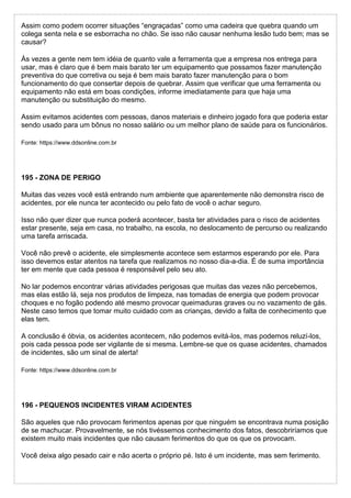 Assim como podem ocorrer situações “engraçadas” como uma cadeira que quebra quando um
colega senta nela e se esborracha no chão. Se isso não causar nenhuma lesão tudo bem; mas se
causar?
Às vezes a gente nem tem idéia de quanto vale a ferramenta que a empresa nos entrega para
usar, mas é claro que é bem mais barato ter um equipamento que possamos fazer manutenção
preventiva do que corretiva ou seja é bem mais barato fazer manutenção para o bom
funcionamento do que consertar depois de quebrar. Assim que verificar que uma ferramenta ou
equipamento não está em boas condições, informe imediatamente para que haja uma
manutenção ou substituição do mesmo.
Assim evitamos acidentes com pessoas, danos materiais e dinheiro jogado fora que poderia estar
sendo usado para um bônus no nosso salário ou um melhor plano de saúde para os funcionários.
Fonte: https://www.ddsonline.com.br
195 - ZONA DE PERIGO
Muitas das vezes você está entrando num ambiente que aparentemente não demonstra risco de
acidentes, por ele nunca ter acontecido ou pelo fato de você o achar seguro.
Isso não quer dizer que nunca poderá acontecer, basta ter atividades para o risco de acidentes
estar presente, seja em casa, no trabalho, na escola, no deslocamento de percurso ou realizando
uma tarefa arriscada.
Você não prevê o acidente, ele simplesmente acontece sem estarmos esperando por ele. Para
isso devemos estar atentos na tarefa que realizamos no nosso dia-a-dia. É de suma importância
ter em mente que cada pessoa é responsável pelo seu ato.
No lar podemos encontrar várias atividades perigosas que muitas das vezes não percebemos,
mas elas estão lá, seja nos produtos de limpeza, nas tomadas de energia que podem provocar
choques e no fogão podendo até mesmo provocar queimaduras graves ou no vazamento de gás.
Neste caso temos que tomar muito cuidado com as crianças, devido a falta de conhecimento que
elas tem.
A conclusão é óbvia, os acidentes acontecem, não podemos evitá-los, mas podemos reluzí-los,
pois cada pessoa pode ser vigilante de si mesma. Lembre-se que os quase acidentes, chamados
de incidentes, são um sinal de alerta!
Fonte: https://www.ddsonline.com.br
196 - PEQUENOS INCIDENTES VIRAM ACIDENTES
São aqueles que não provocam ferimentos apenas por que ninguém se encontrava numa posição
de se machucar. Provavelmente, se nós tivéssemos conhecimento dos fatos, descobriríamos que
existem muito mais incidentes que não causam ferimentos do que os que os provocam.
Você deixa algo pesado cair e não acerta o próprio pé. Isto é um incidente, mas sem ferimento.
 
