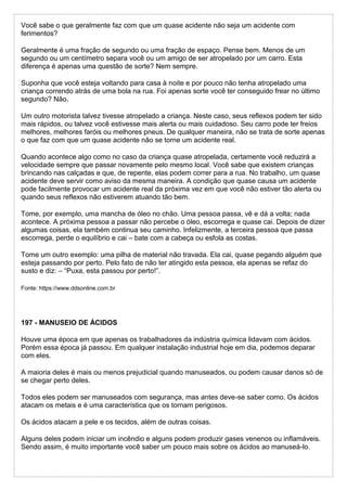 Você sabe o que geralmente faz com que um quase acidente não seja um acidente com
ferimentos?
Geralmente é uma fração de segundo ou uma fração de espaço. Pense bem. Menos de um
segundo ou um centímetro separa você ou um amigo de ser atropelado por um carro. Esta
diferença é apenas uma questão de sorte? Nem sempre.
Suponha que você esteja voltando para casa à noite e por pouco não tenha atropelado uma
criança correndo atrás de uma bola na rua. Foi apenas sorte você ter conseguido frear no último
segundo? Não.
Um outro motorista talvez tivesse atropelado a criança. Neste caso, seus reflexos podem ter sido
mais rápidos, ou talvez você estivesse mais alerta ou mais cuidadoso. Seu carro pode ter freios
melhores, melhores faróis ou melhores pneus. De qualquer maneira, não se trata de sorte apenas
o que faz com que um quase acidente não se torne um acidente real.
Quando acontece algo como no caso da criança quase atropelada, certamente você reduzirá a
velocidade sempre que passar novamente pelo mesmo local. Você sabe que existem crianças
brincando nas calçadas e que, de repente, elas podem correr para a rua. No trabalho, um quase
acidente deve servir como aviso da mesma maneira. A condição que quase causa um acidente
pode facilmente provocar um acidente real da próxima vez em que você não estiver tão alerta ou
quando seus reflexos não estiverem atuando tão bem.
Tome, por exemplo, uma mancha de óleo no chão. Uma pessoa passa, vê e dá a volta; nada
acontece. A próxima pessoa a passar não percebe o óleo, escorrega e quase cai. Depois de dizer
algumas coisas, ela também continua seu caminho. Infelizmente, a terceira pessoa que passa
escorrega, perde o equilíbrio e cai – bate com a cabeça ou esfola as costas.
Tome um outro exemplo: uma pilha de material não travada. Ela cai, quase pegando alguém que
esteja passando por perto. Pelo fato de não ter atingido esta pessoa, ela apenas se refaz do
susto e diz: – “Puxa, esta passou por perto!”.
Fonte: https://www.ddsonline.com.br
197 - MANUSEIO DE ÁCIDOS
Houve uma época em que apenas os trabalhadores da indústria química lidavam com ácidos.
Porém essa época já passou. Em qualquer instalação industrial hoje em dia, podemos deparar
com eles.
A maioria deles é mais ou menos prejudicial quando manuseados, ou podem causar danos só de
se chegar perto deles.
Todos eles podem ser manuseados com segurança, mas antes deve-se saber como. Os ácidos
atacam os metais e é uma característica que os tornam perigosos.
Os ácidos atacam a pele e os tecidos, além de outras coisas.
Alguns deles podem iniciar um incêndio e alguns podem produzir gases venenos ou inflamáveis.
Sendo assim, é muito importante você saber um pouco mais sobre os ácidos ao manuseá-lo.
 