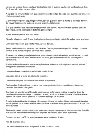 Lembre-se sempre de que qualquer ácido ataca, isto é, queima a pele e os tecidos abaixo dela.
Os ácidos são fatais para os olhos.
A rapidez e a profundidade com que atacam depende do tipo do ácido e do quanto seja forte, seu
nível de concentração.
O primeiro princípio de segurança no manuseio de qualquer ácido é mantê-lo afastado de você.
Se houver respingos na sua pele procure lavar imediatamente.
É aí que a maioria das pessoas tem problemas com ácidos. As pessoas tem contato com um
ácido fraco, como a solução de baterias, por exemplo.
A pele arde um pouco, mas não muito.
Elas vão e lavam o local. A pele fica ligeiramente avermelhada, meio inflamada e nada acontece.
Com isso elas pesam que não foi nada, apesar de tudo.
Assim vão ficando cada vez mais descuidadas. Com o passar do tempo não há rigor com este
produto e ele acaba atingindo os olhos desta pessoa.
A menos que a lavagem seja imediata e o atendimento médico imediato, o mínimo que ocorrerá
será uma redução na visão. Dependendo do ácido, provavelmente causará uma cegueira
permanente.
A maioria dos ácidos corrói os metais rapidamente, liberando o hidrogênio durante a reação. O
hidrogênio é altamente inflamável.
Uma centelha ou uma chama pode iniciar um incêndio.
Misturado com o ar torna-se altamente explosivo.
Um outro exemplo é o da bateria comum dos automóveis.
Dentro dela o ácido sulfúrico combina com o composto de chumbo contido nas placas das
baterias, liberando o hidrogênio.
Com isso, ao acender uma lâmpada, ascender um fósforo para verificar o nível de água da
bateria ( ou mesmo se chegar com cigarro aceso ), você poderá ser vítima de uma labareda de
fogo no seu rosto. Muitas pessoas já sofreram este tipo de acidente.
A maioria dos ácidos são líquidos e não atacam vidros e borrachas. Devem ser acondicionados
em recipientes de vidro ou revestidos de borracha. Manuseie os recipientes contendo ácidos com
muito cuidado.
Alguns são piores que os outros, mas todos eles desprendem gases e vapores terríveis. O ácido
sulfúrico e o hidrocloreto liberam gases capazes de atacar a pele, olhos e pulmões.
Portanto eis aqui o ABC da segurança para o manuseio dos ácidos:
Não dê chance a eles;
Use vestuário resistente ao ataque dos ácidos, incluindo luvas;
 
