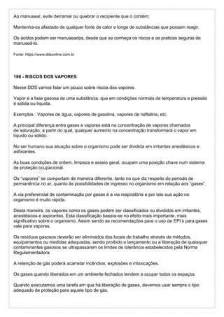 Ao manusear, evite derramar ou quebrar o recipiente que o contém;
Mantenha-os afastado de qualquer fonte de calor e longe de substâncias que possam reagir.
Os ácidos podem ser manuseados, desde que se conheça os riscos e as praticas seguras de
manuseá-lo.
Fonte: https://www.ddsonline.com.br
198 - RISCOS DOS VAPORES
Nesse DDS vamos falar um pouco sobre riscos dos vapores.
Vapor é a fase gasosa de uma substância, que em condições normais de temperatura e pressão
é sólida ou líquida.
Exemplos : Vapores de água, vapores de gasolina, vapores de naftalina, etc.
A principal diferença entre gases e vapores está na concentração de vapores chamados
de saturação, a partir do qual, qualquer aumento na concentração transformará o vapor em
líquido ou sólido.
No ser humano sua atuação sobre o organismo pode ser dividida em irritantes anestésicos e
asfixiantes.
As boas condições de ordem, limpeza e asseio geral, ocupam uma posição chave num sistema
de proteção ocupacional.
Os “vapores” se comportam de maneira diferente, tanto no que diz respeito do período de
permanência no ar, quanto às possibilidades de ingresso no organismo em relação aos “gases”.
A via preferencial de contaminação por gases é a via respiratória e por isto sua ação no
organismo é muito rápida.
Desta maneira, os vapores como os gases podem ser classificados ou divididos em irritantes,
anestésicos e aspirantes. Esta classificação baseia-se no efeito mais importante, mais
significativo sobre o organismo. Assim sendo as recomendações para o uso de EPI’s para gases
vale para vapores.
Os resíduos gasosos deverão ser eliminados dos locais de trabalho através de métodos,
equipamentos ou medidas adequadas, sendo proibido o lançamento ou a liberação de quaisquer
contaminantes gasosos se ultrapassarem os limites de tolerância estabelecidos pela Norma
Regulamentadora.
A retenção de gás poderá acarretar incêndios, explosões e intoxicações.
Os gases quando liberados em um ambiente fechados tendem a ocupar todos os espaços.
Quando executamos uma tarefa em que há liberação de gases, devemos usar sempre o tipo
adequado de proteção para aquele tipo de gás.
 
