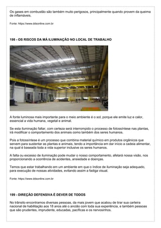 Os gases em combustão são também muito perigosos, principalmente quando provem da queima
de inflamáveis.
Fonte: https://www.ddsonline.com.br
198 - OS RISCOS DA MÁ ILUMINAÇÃO NO LOCAL DE TRABALHO
A fonte luminosa mais importante para o meio ambiente é o sol, porque ele emite luz e calor,
essencial a vida humana, vegetal e animal.
Se esta iluminação faltar, com certeza será interrompido o processo de fotossíntese nas plantas,
irá modificar o comportamento dos animais como também dos seres humanos.
Pois a fotossíntese é um processo que combina material químico em produtos orgânicos que
servem para sustentar as plantas e animais, tendo a importância em dar início a cadeia alimentar,
na qual é baseada toda a vida superior inclusive os seres humanos.
A falta ou excesso de iluminação pode mudar o nosso comportamento, afetará nossa visão, nos
proporcionando a ocorrência de acidentes, ansiedade e doenças.
Temos que estar trabalhando em um ambiente em que o índice de iluminação seja adequado,
para execução de nossas atividades, evitando assim a fadiga visual.
Fonte: https://www.ddsonline.com.br
199 - DIREÇÃO DEFENSIVA É DEVER DE TODOS
No trânsito encontramos diversas pessoas, da mais jovem que acabou de tirar sua carteira
nacional de habilitação aos 18 anos até o ancião com toda sua experiência, e também pessoas
que são prudentes, imprudente, educadas, pacíficas e os nervosinhos.
 