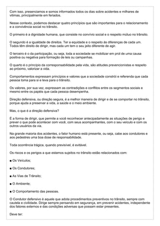 Com isso, presenciamos e somos informados todos os dias sobre acidentes e milhares de
vitimas, principalmente em feriados.
Nesse contexto, podemos destacar quatro princípios que são importantes para o relacionamento
e a convivência social no trânsito.
O primeiro é a dignidade humana, que consiste no convívio social e o respeito mútuo no trânsito.
O segundo é a igualdade de direitos. Ter a equidade e o respeito às diferenças de cada um.
Todos têm direito de dirigir, mas cada um tem o seu jeito diferente de agir.
O terceiro é o da participação, ou seja, toda a sociedade se mobilizar em prol de uma causa
positiva ou negativa para formação de leis ou campanhas.
O quarto é o princípio da corresponsabilidade pela vida, são atitudes prevencionistas e respeito
ao próximo, valorizar a vida.
Comportamentos expressam princípios e valores que a sociedade constrói e referenda que cada
pessoa toma para si e leva para o trânsito.
Os valores, por sua vez, expressam as contradições e conflitos entre os segmentos sociais e
mesmo entre os papéis que cada pessoa desempenha.
Direção defensiva, ou direção segura, é a melhor maneira de dirigir e de se comportar no trânsito,
porque ajuda a preservar a vida, a saúde e o meio ambiente.
Mas, o que é a direção defensiva?
É a forma de dirigir, que permite a você reconhecer antecipadamente as situações de perigo e
prever o que pode acontecer com você, com seus acompanhantes, com o seu veículo e com os
outros usuários da via.
Na grande maioria dos acidentes, o fator humano está presente, ou seja, cabe aos condutores e
aos pedestres uma boa dose de responsabilidade.
Toda ocorrência trágica, quando previsível, é evitável.
Os riscos e os perigos a que estamos sujeitos no trânsito estão relacionados com:
■ Os Veículos;
■ Os Condutores;
■ As Vias de Trânsito;
■ O Ambiente;
■ O Comportamento das pessoas.
O Condutor defensivo é aquele que adota procedimentos preventivos no trânsito, sempre com
cautela e civilidade. Dirige sempre pensando em segurança, em prevenir acidentes, independente
dos fatores externos e das condições adversas que possam estar presentes.
Deve ter:
 