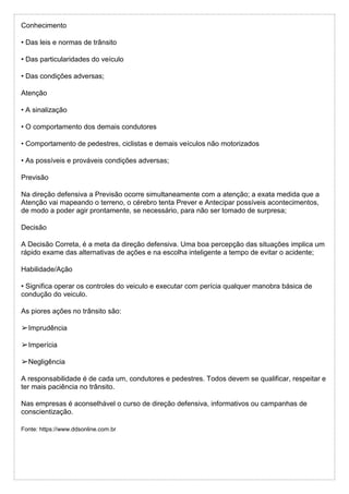 Conhecimento
• Das leis e normas de trânsito
• Das particularidades do veículo
• Das condições adversas;
Atenção
• A sinalização
• O comportamento dos demais condutores
• Comportamento de pedestres, ciclistas e demais veículos não motorizados
• As possíveis e prováveis condições adversas;
Previsão
Na direção defensiva a Previsão ocorre simultaneamente com a atenção; a exata medida que a
Atenção vai mapeando o terreno, o cérebro tenta Prever e Antecipar possíveis acontecimentos,
de modo a poder agir prontamente, se necessário, para não ser tomado de surpresa;
Decisão
A Decisão Correta, é a meta da direção defensiva. Uma boa percepção das situações implica um
rápido exame das alternativas de ações e na escolha inteligente a tempo de evitar o acidente;
Habilidade/Ação
• Significa operar os controles do veiculo e executar com perícia qualquer manobra básica de
condução do veiculo.
As piores ações no trânsito são:
➢Imprudência
➢Imperícia
➢Negligência
A responsabilidade é de cada um, condutores e pedestres. Todos devem se qualificar, respeitar e
ter mais paciência no trânsito.
Nas empresas é aconselhável o curso de direção defensiva, informativos ou campanhas de
conscientização.
Fonte: https://www.ddsonline.com.br
 