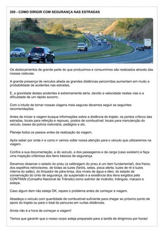 200 - COMO DIRIGIR COM SEGURANÇA NAS ESTRADAS
Os deslocamentos de grande parte do que produzimos e consumimos são realizados através das
nossas rodovias.
A grande presença de veículos aliada as grandes distâncias percorridas aumentam em muito a
probabilidade de acidentes nas estradas.
E, a gravidade destes acidentes é extremamente séria, devido a velocidade nestas vias e a
dificuldade de um rápido socorro.
Com o intuito de tornar nossas viagens mais seguras devemos seguir as seguintes
recomendações.
Antes de iniciar a viagem busque informações sobre a distância do trajeto, os pontos críticos das
estradas, locais para refeição e repouso, postos de combustível, locais para manutenção do
veículo, bases da polícia rodoviária, pedágios e etc.
Planeje todos os passos antes da realização da viagem.
Após saber por onde ir e como ir vamos voltar nossa atenção para o veículo que utilizaremos na
viagem.
Confira a sua documentação, a do veículo, a dos passageiros e da carga (caso existam) e faça
uma inspeção criteriosa dos itens básicos de segurança.
Devemos observar o estado do pneu (a calibragem do pneu é um item fundamental), dos freios,
dos espelhos retrovisores, de todas as luzes (faróis, setas, pisca alerta, luzes de ré e luzes
interna do salão), do limpador de pára-brisa, dos níveis de água e óleo, do estado de
conservação do cinto de segurança, da suspensão e a existência dos itens exigidos pelo
CONTRAN (Conselho Nacional de Trânsito) como extintor de incêndio, triângulo, macaco e
estepe.
Caso algum item não esteja OK, repare o problema antes de começar a viagem.
Abasteça o veículo com quantidade de combustível suficiente para chegar ao próximo ponto de
apoio do trajeto ou para o total do percurso em curtas distâncias.
Ainda não é a hora de começar a viagem!
Temos que garantir que o nosso corpo esteja preparado para a tarefa de dirigirmos por horas!
 