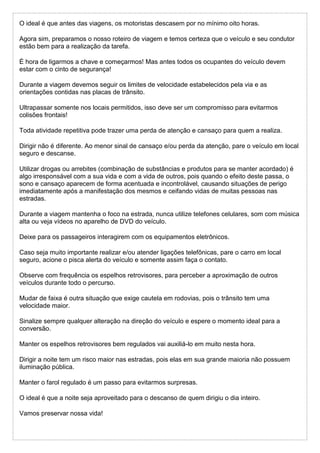 O ideal é que antes das viagens, os motoristas descasem por no mínimo oito horas.
Agora sim, preparamos o nosso roteiro de viagem e temos certeza que o veículo e seu condutor
estão bem para a realização da tarefa.
É hora de ligarmos a chave e começarmos! Mas antes todos os ocupantes do veículo devem
estar com o cinto de segurança!
Durante a viagem devemos seguir os limites de velocidade estabelecidos pela via e as
orientações contidas nas placas de trânsito.
Ultrapassar somente nos locais permitidos, isso deve ser um compromisso para evitarmos
colisões frontais!
Toda atividade repetitiva pode trazer uma perda de atenção e cansaço para quem a realiza.
Dirigir não é diferente. Ao menor sinal de cansaço e/ou perda da atenção, pare o veículo em local
seguro e descanse.
Utilizar drogas ou arrebites (combinação de substâncias e produtos para se manter acordado) é
algo irresponsável com a sua vida e com a vida de outros, pois quando o efeito deste passa, o
sono e cansaço aparecem de forma acentuada e incontrolável, causando situações de perigo
imediatamente após a manifestação dos mesmos e ceifando vidas de muitas pessoas nas
estradas.
Durante a viagem mantenha o foco na estrada, nunca utilize telefones celulares, som com música
alta ou veja vídeos no aparelho de DVD do veículo.
Deixe para os passageiros interagirem com os equipamentos eletrônicos.
Caso seja muito importante realizar e/ou atender ligações telefônicas, pare o carro em local
seguro, acione o pisca alerta do veículo e somente assim faça o contato.
Observe com frequência os espelhos retrovisores, para perceber a aproximação de outros
veículos durante todo o percurso.
Mudar de faixa é outra situação que exige cautela em rodovias, pois o trânsito tem uma
velocidade maior.
Sinalize sempre qualquer alteração na direção do veículo e espere o momento ideal para a
conversão.
Manter os espelhos retrovisores bem regulados vai auxiliá-lo em muito nesta hora.
Dirigir a noite tem um risco maior nas estradas, pois elas em sua grande maioria não possuem
iluminação pública.
Manter o farol regulado é um passo para evitarmos surpresas.
O ideal é que a noite seja aproveitado para o descanso de quem dirigiu o dia inteiro.
Vamos preservar nossa vida!
 