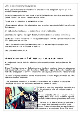 Utilize as passarelas sempre que possível;
Ao se aproximar da ferrovia evite utilizar os fones de ouvidos, eles podem impedir que você
escute o trem se aproximando;
Não corra para atravessar a linha férrea, muitos acidentes ocorrem porque as pessoas acham
que vai dar tempo de passar correndo na frente do trem;
Segure firme as crianças ao se aproximar da ferrovia;
Não pare veículo sobre o trilho, só atravesse após ter certeza que do outro lado, o caminho está
desimpedido;
Em hipótese alguma atravesse se as cancelas já estiverem abaixadas;
Caso necessite esperar a passagem do trem, mantenha distância segura da composição;
Só atravesse se tiver certeza que não existe possibilidade de acidente, a pressa em atravessar a
linha férrea pode tirar sua vida!
Lembre se, um trem pode precisar em média de 300 a 900 metros para conseguir parar
totalmente após acionar os freios de emergência.
Fonte: https://www.ddsonline.com.br
202 - 7 MOTIVOS PARA VOCÊ NÃO USAR O CELULAR ENQUANTO DIRIGE
Você sabia que mais de 50% dos acidentes de trânsito são causados pelo uso indevido do
celular?
Checar WhatsApp, mandar um SMS, atender uma ligação ou atualizar o status das redes sociais
pode parecer inofensivo, mas além da multa de R$ 85 reais e a perda de 4 pontos na carteira os
motoristas ainda podem se envolver em acidentes fatais e prejudicar também a vida de terceiros.
De acordo com pesquisas sobre o tema, checar o celular enquanto dirige aumenta em até 400%
o risco de acidentes de trânsito.
O uso do aparelho de telefonia móvel tira o foco da atenção dos motoristas e compromete a
capacidade perceptiva das pessoas aumentando as chances de colisão.
Para se ter uma ideia, usar celular enquanto dirige
é tão ruim quanto guiar sob efeito de drogas e
álcool.
Se você ainda não acha que os celulares podem
ser prejudiciais para a saúde no trânsito aqui vão 7
motivos para não usar o aparelho enquanto dirige:
1.Médicos, físicos e especialistas garantem que é
impossível realizar diversas tarefas ao mesmo
tempo. A capacidade cerebral humana limita-se a
executar uma tarefa por vez, já que dirigir exige
 