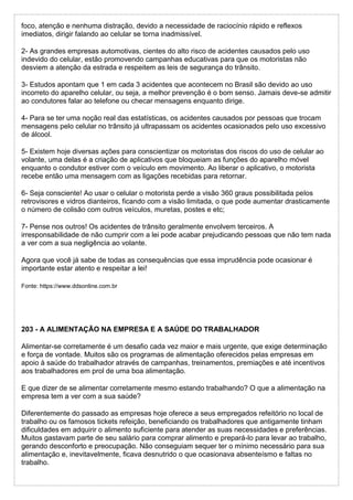 foco, atenção e nenhuma distração, devido a necessidade de raciocínio rápido e reflexos
imediatos, dirigir falando ao celular se torna inadmissível.
2- As grandes empresas automotivas, cientes do alto risco de acidentes causados pelo uso
indevido do celular, estão promovendo campanhas educativas para que os motoristas não
desviem a atenção da estrada e respeitem as leis de segurança do trânsito.
3- Estudos apontam que 1 em cada 3 acidentes que acontecem no Brasil são devido ao uso
incorreto do aparelho celular, ou seja, a melhor prevenção é o bom senso. Jamais deve-se admitir
ao condutores falar ao telefone ou checar mensagens enquanto dirige.
4- Para se ter uma noção real das estatísticas, os acidentes causados por pessoas que trocam
mensagens pelo celular no trânsito já ultrapassam os acidentes ocasionados pelo uso excessivo
de álcool.
5- Existem hoje diversas ações para conscientizar os motoristas dos riscos do uso de celular ao
volante, uma delas é a criação de aplicativos que bloqueiam as funções do aparelho móvel
enquanto o condutor estiver com o veículo em movimento. Ao liberar o aplicativo, o motorista
recebe então uma mensagem com as ligações recebidas para retornar.
6- Seja consciente! Ao usar o celular o motorista perde a visão 360 graus possibilitada pelos
retrovisores e vidros dianteiros, ficando com a visão limitada, o que pode aumentar drasticamente
o número de colisão com outros veículos, muretas, postes e etc;
7- Pense nos outros! Os acidentes de trânsito geralmente envolvem terceiros. A
irresponsabilidade de não cumprir com a lei pode acabar prejudicando pessoas que não tem nada
a ver com a sua negligência ao volante.
Agora que você já sabe de todas as consequências que essa imprudência pode ocasionar é
importante estar atento e respeitar a lei!
Fonte: https://www.ddsonline.com.br
203 - A ALIMENTAÇÃO NA EMPRESA E A SAÚDE DO TRABALHADOR
Alimentar-se corretamente é um desafio cada vez maior e mais urgente, que exige determinação
e força de vontade. Muitos são os programas de alimentação oferecidos pelas empresas em
apoio à saúde do trabalhador através de campanhas, treinamentos, premiações e até incentivos
aos trabalhadores em prol de uma boa alimentação.
E que dizer de se alimentar corretamente mesmo estando trabalhando? O que a alimentação na
empresa tem a ver com a sua saúde?
Diferentemente do passado as empresas hoje oferece a seus empregados refeitório no local de
trabalho ou os famosos tickets refeição, beneficiando os trabalhadores que antigamente tinham
dificuldades em adquirir o alimento suficiente para atender as suas necessidades e preferências.
Muitos gastavam parte de seu salário para comprar alimento e prepará-lo para levar ao trabalho,
gerando desconforto e preocupação. Não conseguiam sequer ter o mínimo necessário para sua
alimentação e, inevitavelmente, ficava desnutrido o que ocasionava absenteísmo e faltas no
trabalho.
 