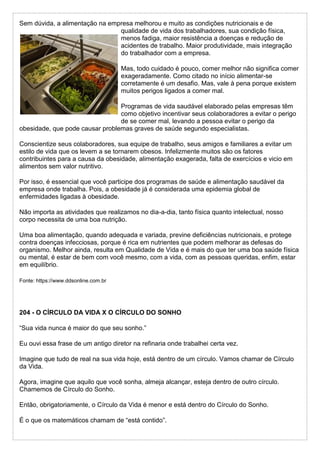 Sem dúvida, a alimentação na empresa melhorou e muito as condições nutricionais e de
qualidade de vida dos trabalhadores, sua condição física,
menos fadiga, maior resistência a doenças e redução de
acidentes de trabalho. Maior produtividade, mais integração
do trabalhador com a empresa.
Mas, todo cuidado é pouco, comer melhor não significa comer
exageradamente. Como citado no início alimentar-se
corretamente é um desafio. Mas, vale à pena porque existem
muitos perigos ligados a comer mal.
Programas de vida saudável elaborado pelas empresas têm
como objetivo incentivar seus colaboradores a evitar o perigo
de se comer mal, levando a pessoa evitar o perigo da
obesidade, que pode causar problemas graves de saúde segundo especialistas.
Conscientize seus colaboradores, sua equipe de trabalho, seus amigos e familiares a evitar um
estilo de vida que os levem a se tornarem obesos. Infelizmente muitos são os fatores
contribuintes para a causa da obesidade, alimentação exagerada, falta de exercícios e vicio em
alimentos sem valor nutritivo.
Por isso, é essencial que você participe dos programas de saúde e alimentação saudável da
empresa onde trabalha. Pois, a obesidade já é considerada uma epidemia global de
enfermidades ligadas à obesidade.
Não importa as atividades que realizamos no dia-a-dia, tanto física quanto intelectual, nosso
corpo necessita de uma boa nutrição.
Uma boa alimentação, quando adequada e variada, previne deficiências nutricionais, e protege
contra doenças infecciosas, porque é rica em nutrientes que podem melhorar as defesas do
organismo. Melhor ainda, resulta em Qualidade de Vida e é mais do que ter uma boa saúde física
ou mental, é estar de bem com você mesmo, com a vida, com as pessoas queridas, enfim, estar
em equilíbrio.
Fonte: https://www.ddsonline.com.br
204 - O CÍRCULO DA VIDA X O CÍRCULO DO SONHO
“Sua vida nunca é maior do que seu sonho.”
Eu ouvi essa frase de um antigo diretor na refinaria onde trabalhei certa vez.
Imagine que tudo de real na sua vida hoje, está dentro de um círculo. Vamos chamar de Círculo
da Vida.
Agora, imagine que aquilo que você sonha, almeja alcançar, esteja dentro de outro círculo.
Chamemos de Círculo do Sonho.
Então, obrigatoriamente, o Círculo da Vida é menor e está dentro do Círculo do Sonho.
É o que os matemáticos chamam de “está contido”.
 