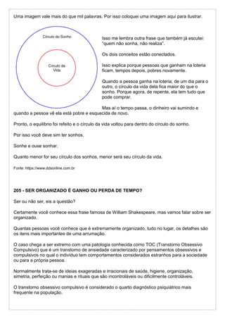 Uma imagem vale mais do que mil palavras. Por isso coloquei uma imagem aqui para ilustrar.
Isso me lembra outra frase que também já escutei:
“quem não sonha, não realiza”.
Os dois conceitos estão conectados.
Isso explica porque pessoas que ganham na loteria
ficam, tempos depois, pobres novamente.
Quando a pessoa ganha na loteria, de um dia para o
outro, o círculo da vida dela fica maior do que o
sonho. Porque agora, de repente, ela tem tudo que
pode comprar.
Mas aí o tempo passa, o dinheiro vai sumindo e
quando a pessoa vê ela está pobre e esquecida de novo.
Pronto, o equilíbrio foi refeito e o círculo da vida voltou para dentro do círculo do sonho.
Por isso você deve sim ter sonhos.
Sonhe e ouse sonhar.
Quanto menor for seu círculo dos sonhos, menor será seu círculo da vida.
Fonte: https://www.ddsonline.com.br
205 - SER ORGANIZADO É GANHO OU PERDA DE TEMPO?
Ser ou não ser, eis a questão?
Certamente você conhece essa frase famosa de William Shakespeare, mas vamos falar sobre ser
organizado.
Quantas pessoas você conhece que é extremamente organizado, tudo no lugar, os detalhes são
os itens mais importantes de uma arrumação.
O caso chega a ser extremo com uma patologia conhecida como TOC (Transtorno Obsessivo
Compulsivo) que é um transtorno de ansiedade caracterizado por pensamentos obsessivos e
compulsivos no qual o indivíduo tem comportamentos considerados estranhos para a sociedade
ou para a própria pessoa.
Normalmente trata-se de ideias exageradas e irracionais de saúde, higiene, organização,
simetria, perfeição ou manias e rituais que são incontroláveis ou dificilmente controláveis.
O transtorno obsessivo compulsivo é considerado o quarto diagnóstico psiquiátrico mais
frequente na população.
 