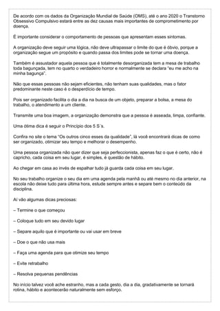 De acordo com os dados da Organização Mundial de Saúde (OMS), até o ano 2020 o Transtorno
Obsessivo Compulsivo estará entre as dez causas mais importantes de comprometimento por
doença.
É importante considerar o comportamento de pessoas que apresentam esses sintomas.
A organização deve seguir uma lógica, não deve ultrapassar o limite do que é óbvio, porque a
organização segue um propósito e quando passa dos limites pode se tornar uma doença.
Também é assustador aquela pessoa que é totalmente desorganizada tem a mesa de trabalho
toda bagunçada, tem no quarto o verdadeiro horror e normalmente se declara “eu me acho na
minha bagunça”.
Não que essas pessoas não sejam eficientes, não tenham suas qualidades, mas o fator
predominante neste caso é o desperdício de tempo.
Pois ser organizado facilita o dia a dia na busca de um objeto, preparar a bolsa, a mesa do
trabalho, o atendimento a um cliente.
Transmite uma boa imagem, a organização demonstra que a pessoa é asseada, limpa, confiante.
Uma ótima dica é seguir o Princípio dos 5 S´s.
Confira no site o tema “Os outros cinco esses da qualidade”, lá você encontrará dicas de como
ser organizado, otimizar seu tempo e melhorar o desempenho.
Uma pessoa organizada não quer dizer que seja perfeccionista, apenas faz o que é certo, não é
capricho, cada coisa em seu lugar, é simples, é questão de hábito.
Ao chegar em casa ao invés de espalhar tudo já guarda cada coisa em seu lugar.
No seu trabalho organize o seu dia em uma agenda pela manhã ou até mesmo no dia anterior, na
escola não deixe tudo para última hora, estude sempre antes e separe bem o conteúdo da
disciplina.
Aí vão algumas dicas preciosas:
– Termine o que começou
– Coloque tudo em seu devido lugar
– Separe aquilo que é importante ou vai usar em breve
– Doe o que não usa mais
– Faça uma agenda para que otimize seu tempo
– Evite retrabalho
– Resolva pequenas pendências
No início talvez você ache estranho, mas a cada gesto, dia a dia, gradativamente se tornará
rotina, hábito e acontecerão naturalmente sem esforço.
 