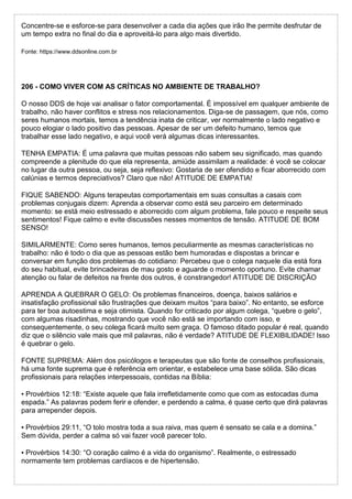 Concentre-se e esforce-se para desenvolver a cada dia ações que irão lhe permite desfrutar de
um tempo extra no final do dia e aproveitá-lo para algo mais divertido.
Fonte: https://www.ddsonline.com.br
206 - COMO VIVER COM AS CRÍTICAS NO AMBIENTE DE TRABALHO?
O nosso DDS de hoje vai analisar o fator comportamental. É impossível em qualquer ambiente de
trabalho, não haver conflitos e stress nos relacionamentos. Diga-se de passagem, que nós, como
seres humanos mortais, temos a tendência inata de criticar, ver normalmente o lado negativo e
pouco elogiar o lado positivo das pessoas. Apesar de ser um defeito humano, temos que
trabalhar esse lado negativo, e aqui você verá algumas dicas interessantes.
TENHA EMPATIA: É uma palavra que muitas pessoas não sabem seu significado, mas quando
compreende a plenitude do que ela representa, amiúde assimilam a realidade: é você se colocar
no lugar da outra pessoa, ou seja, seja reflexivo: Gostaria de ser ofendido e ficar aborrecido com
calúnias e termos depreciativos? Claro que não! ATITUDE DE EMPATIA!
FIQUE SABENDO: Alguns terapeutas comportamentais em suas consultas a casais com
problemas conjugais dizem: Aprenda a observar como está seu parceiro em determinado
momento: se está meio estressado e aborrecido com algum problema, fale pouco e respeite seus
sentimentos! Fique calmo e evite discussões nesses momentos de tensão. ATITUDE DE BOM
SENSO!
SIMILARMENTE: Como seres humanos, temos peculiarmente as mesmas características no
trabalho: não é todo o dia que as pessoas estão bem humoradas e dispostas a brincar e
conversar em função dos problemas do cotidiano: Percebeu que o colega naquele dia está fora
do seu habitual, evite brincadeiras de mau gosto e aguarde o momento oportuno. Evite chamar
atenção ou falar de defeitos na frente dos outros, é constrangedor! ATITUDE DE DISCRIÇÃO
APRENDA A QUEBRAR O GELO: Os problemas financeiros, doença, baixos salários e
insatisfação profissional são frustrações que deixam muitos “para baixo”. No entanto, se esforce
para ter boa autoestima e seja otimista. Quando for criticado por algum colega, “quebre o gelo”,
com algumas risadinhas, mostrando que você não está se importando com isso, e
consequentemente, o seu colega ficará muito sem graça. O famoso ditado popular é real, quando
diz que o silêncio vale mais que mil palavras, não é verdade? ATITUDE DE FLEXIBILIDADE! Isso
é quebrar o gelo.
FONTE SUPREMA: Além dos psicólogos e terapeutas que são fonte de conselhos profissionais,
há uma fonte suprema que é referência em orientar, e estabelece uma base sólida. São dicas
profissionais para relações interpessoais, contidas na Bíblia:
▪ Provérbios 12:18: “Existe aquele que fala irrefletidamente como que com as estocadas duma
espada.” As palavras podem ferir e ofender, e perdendo a calma, é quase certo que dirá palavras
para arrepender depois.
▪ Provérbios 29:11, “O tolo mostra toda a sua raiva, mas quem é sensato se cala e a domina.”
Sem dúvida, perder a calma só vai fazer você parecer tolo.
▪ Provérbios 14:30: “O coração calmo é a vida do organismo”. Realmente, o estressado
normamente tem problemas cardíacos e de hipertensão.
 