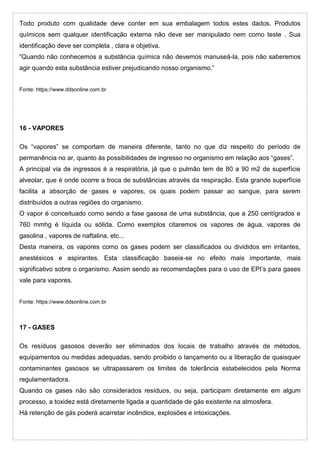 Todo produto com qualidade deve conter em sua embalagem todos estes dados. Produtos
químicos sem qualquer identificação externa não deve ser manipulado nem como teste . Sua
identificação deve ser completa , clara e objetiva.
“Quando não conhecemos a substância química não devemos manuseá-la, pois não saberemos
agir quando esta substância estiver prejudicando nosso organismo.”
Fonte: https://www.ddsonline.com.br
16 - VAPORES
Os “vapores” se comportam de maneira diferente, tanto no que diz respeito do período de
permanência no ar, quanto às possibilidades de ingresso no organismo em relação aos “gases”.
A principal via de ingressos é a respiratória, já que o pulmão tem de 80 a 90 m2 de superfície
alveolar, que é onde ocorre a troca de substâncias através da respiração. Esta grande superfície
facilita a absorção de gases e vapores, os quais podem passar ao sangue, para serem
distribuídos a outras regiões do organismo.
O vapor é conceituado como sendo a fase gasosa de uma substância, que a 250 centígrados e
760 mmhg é líquida ou sólida. Como exemplos citaremos os vapores de água, vapores de
gasolina , vapores de naftalina, etc...
Desta maneira, os vapores como os gases podem ser classificados ou divididos em irritantes,
anestésicos e aspirantes. Esta classificação baseia-se no efeito mais importante, mais
significativo sobre o organismo. Assim sendo as recomendações para o uso de EPI’s para gases
vale para vapores.
Fonte: https://www.ddsonline.com.br
17 - GASES
Os resíduos gasosos deverão ser eliminados dos locais de trabalho através de métodos,
equipamentos ou medidas adequadas, sendo proibido o lançamento ou a liberação de quaisquer
contaminantes gasosos se ultrapassarem os limites de tolerância estabelecidos pela Norma
regulamentadora.
Quando os gases não são considerados resíduos, ou seja, participam diretamente em algum
processo, a toxidez está diretamente ligada a quantidade de gás existente na atmosfera.
Há retenção de gás poderá acarretar incêndios, explosões e intoxicações.
 