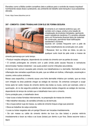 Percebeu como a Bíblia contém conselhos úteis e práticos para o controle de nossos impulsos!
Conhecendo essas dicas e praticando, seu ambiente de trabalho será tranquilo e sua autoestima
elevada.
Fonte: https://www.ddsonline.com.br
207 - CIMENTO: COMO TRABALHAR COM ELE DE FORMA SEGURA
O cimento é um material cerâmico que, em
contato com a água, produz uma reação de
cristalização de produtos hidratados, ganhando
assim resistência mecânica. É o produto utilizado
para unir firmemente diversos tipos de materiais
de construção, permitindo fazer edificações
resistentes e duráveis.
Quando em contato frequente com a pele de
muitos trabalhadores da construção civil, pode:
• Ressecar, ferir ou irritar as mãos, os pés ou
qualquer outro local da pele onde a massa de
cimento permaneça por certo tempo.
• Produzir reações alérgicas, dependendo do contato do cimento com as partes do corpo.
• O contato prolongado do cimento com a pele úmida pode causas fissuras e rachaduras
denominadas “lesões indolentes”, nas quais podem ocorrer infecções secundárias.
A doença mais comum causada pelo cimento nos trabalhadores é a dermatite. Dermatite é uma
inflamação das camadas superficiais da pele, que se reflete em bolhas, inflamação, escamação e
coceira, entre outros sintomas.
Nesse caso específico, o cimento causa uma forte dermatite irritativa por contato, que se inicia
com irritação na área podendo chegar ao estágio de necrose. Os sintomas começam a surgir
horas após ter caído massa de cimento dentro das botas ou luvas, como por exemplo, ardor e
queimação. Já no dia seguinte poderão ser observadas lesões chegando ao estágio de necrose,
dependendo do tempo de contato que o trabalhador teve com o cimento.
Como proteção para, o trabalhador deve:
• Usar luvas e botas forradas internamente, na preparação da massa de cimento.
• Não trabalhar descalço, de sandália (chinelo) ou de bermuda.
• Se a roupa estiver suja de massa, ou calda de cimento troque-a logo que possível.
• Deve-se trabalhar de calça comprida.
• Luvas ou botas rasgadas são um perigo! Devem ser trocadas imediatamente.
• Se cair massa ou calda de cimento dentro da luva (ou das botas) e preciso retirá-la
imediatamente e lavar as mãos e as luvas (botas) por dentro e por fora. Deixe escorrer toda a
água.
 
